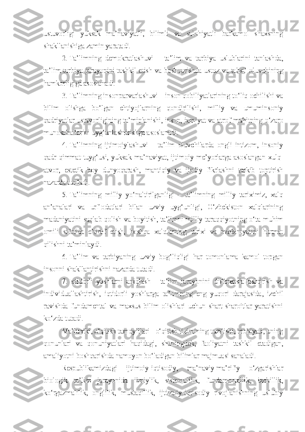 ustuvorligi   yuksak   ma’naviyatli,   bilimli   va   salohiyatli   barkamol   shaxsning
shakllanishiga zamin yaratadi.
2. Ta’limning   demokratlashuvi   –   ta’lim   va   tarbiya   uslublarini   tanlashda,
ta’lim-tarbiya jarayonini  tashkil  etish va boshqarishda  ustoz va tahsil  oluvchining
hamkorligiga asoslanadi.
3. Ta’limning insonparvarlashuvi – inson qobiliyatlarining to‘liq ochilishi va
bilim   olishga   bo‘lgan   ehtiyojlarning   qondirilishi,   milliy   va   umuminsoniy
qadriyatlar ustuvorligining ta’minlanishi, inson, jamiyat va atrof-muhitning o‘zaro
munosabatlarini uyg‘unlashtirishga asoslanadi.
4. Ta’limning   ijtimoiylashuvi   –   ta’lim   oluvchilarda   ongli   intizom,   insoniy
qadr-qimmat   tuyg‘usi,   yuksak   ma’naviyat,   ijtimoiy   me’yorlarga   asoslangan   xulq-
atvor,   estetik   boy   dunyoqarash,   mantiqiy   va   ijodiy   fikrlashni   tarkib   toptirish
nazarda tutiladi. 
5. Ta’limning   milliy   yo‘naltirilganligi   –   ta’limning   milliy   tariximiz,   xalq
an’analari   va   urf-odatlari   bilan   uzviy   uyg‘unligi,   O‘zbekiston   xalqlarining
madaniyatini saqlab qolish va boyitish, ta’limni milliy taraqqiyotning o‘ta muhim
omili   sifatida   e’tirof   etish,   boshqa   xalqlarning   tarixi   va   madaniyatini   hurmat
qilishni ta’minlaydi.
6. Ta’lim   va   tarbiyaning   uzviy   bog‘liqligi   har   tomonlama   kamol   topgan
insonni shakllantirishni nazarda tutadi.
7. Iqtidorli   yoshlarni   aniqlash   -   ta’lim   jarayonini   differensiallashtirish   va
individuallashtirish,   iqtidorli   yoshlarga   ta’limning   eng   yuqori   darajasida,   izchil
ravishda   fundamental   va   maxsus   bilim   olishlari   uchun   shart-sharoitlar   yaratishni
ko‘zda tutadi.
Ma’lumki, o‘qitish tamoyillari - o‘qitish tizimining tuzilishi, mohiyati, uning
qonunlari   va   qonuniyatlari   haqidagi,   shuningdek,   faoliyatni   tashkil   etadigan,
amaliyotni boshqarishda namoyon bo‘ladigan bilimlar majmuasi sanaladi.
Respublikamizdagi   ijtimoiy-iqtisodiy,   ma’naviy-ma’rifiy   o‘zgarishlar
biologik   ta’lim   jarayonida   ilmiylik,   sistemalilik,   fundamentallik,   izchillik,
ko‘rgazmalilik,   onglilik,   mustaqillik,   ijtimoiy-iqtisodiy   rivojlanishning   uslubiy 