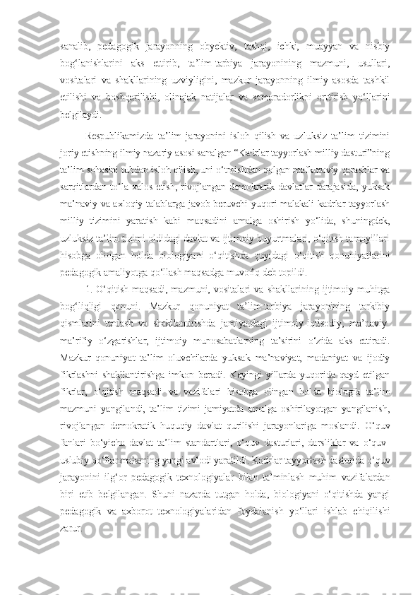 sanalib,   pedagogik   jarayonning   obyektiv,   tashqi,   ichki,   muayyan   va   nisbiy
bog‘lanishlarini   aks   ettirib,   ta’lim-tarbiya   jarayonining   mazmuni,   usullari,
vositalari   va   shakllarining   uzviyligini,   mazkur   jarayonning   ilmiy   asosda   tashkil
etilishi   va   boshqarilishi,   olinajak   natijalar   va   samaradorlikni   orttirish   yo‘llarini
belgilaydi.
Respublikamizda   ta’lim   jarayonini   isloh   qilish   va   uzluksiz   ta’lim   tizimini
joriy etishning ilmiy nazariy asosi sanalgan “Kadrlar tayyorlash milliy dasturi”ning
ta’lim sohasini tubdan isloh qilish, uni o‘tmishdan qolgan mafkuraviy qarashlar va
sarqitlardan  to‘la  xalos   etish,  rivojlangan  demokratik  davlatlar   darajasida,  yuksak
ma’naviy va axloqiy talablarga javob beruvchi yuqori malakali kadrlar tayyorlash
milliy   tizimini   yaratish   kabi   maqsadini   amalga   oshirish   yo‘lida,   shuningdek,
uzluksiz ta’lim tizimi oldidagi davlat va ijtimoiy buyurtmalari, o‘qitish tamoyillari
hisobga   olingan   holda   biologiyani   o‘qitishda   quyidagi   o‘qitish   qonuniyatlarini
pedagogik amaliyotga qo‘llash maqsadga muvofiq deb topildi.
1.   O‘qitish   maqsadi,   mazmuni,   vositalari   va   shakllarining   ijtimoiy   muhitga
bog‘liqligi   qonuni.   Mazkur   qonuniyat   ta’lim-tarbiya   jarayonining   tarkibiy
qismlarini   tanlash   va   shakllantirishda   jamiyatdagi   ijtimoiy-iqtisodiy,   ma’naviy-
ma’rifiy   o‘zgarishlar,   ijtimoiy   munosabatlarning   ta’sirini   o‘zida   aks   ettiradi.
Mazkur   qonuniyat   ta’lim   oluvchilarda   yuksak   ma’naviyat,   madaniyat   va   ijodiy
fikrlashni   shakllantirishga   imkon   beradi.   Keyingi   yillarda   yuqorida   qayd   etilgan
fikrlar,   o‘qitish   maqsadi   va   vazifalari   hisobga   olingan   holda   biologik   ta’lim
mazmuni   yangilandi,   ta’lim   tizimi   jamiyatda   amalga   oshirilayotgan   yangilanish,
rivojlangan   demokratik   huquqiy   davlat   qurilishi   jarayonlariga   moslandi.   O‘quv
fanlari   bo‘yicha   davlat   ta’lim   standartlari,   o‘quv   dasturlari,   darsliklar   va   o‘quv-
uslubiy qo‘llanmalarning yangi avlodi yaratildi.  Kadrlar   tayyorlash   dasturida   o‘quv
jarayonini   ilg‘or   pedagogik   texnologiyalar   bilan   ta’minlash   muhim   vazifalardan
biri   etib   belgilangan .   Shuni   nazarda   tutgan   holda,   biologiyani   o‘qitishda   yangi
pedagogik   va   axborot   texnologiyalaridan   foydalanish   yo‘llari   ishlab   chiqilishi
zarur.  