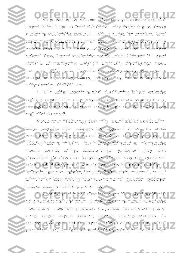 2. Tarbiyalovchi va rivojlantiruvchi ta’lim qonuniyati shaxsning tahsil olish
jarayoni,   bilim,   faoliyat   usullarini   o‘zlashtirishi   uning   rivojlanishiga   va   shaxsiy
sifatlarining   shakllanishiga   asoslanadi.   Ushbu   qonuniyat   har   tomonlama   kamol
topgan   insonni   shakllantirishga   imkon   beradi.   Kadrlar   tayyorlashning   milliy
modelida shaxs muhim o‘rin tutadi va uzluksiz ta’lim tizimi orqali har tomonlama
barkamol   shaxs,   fuqaroni   shakllantirish   nazarda   tutiladi.   O‘qituvchi   biologiyani
o‘qitishda   ta’lim-tarbiyaning   uzviyligini   ta’minlashi,   o‘rganilayotgan   mavzu
mazmuniga   bog‘liq   holda   o‘quvchilarning   ma’naviy-axloqiy,   vatanparvarlik,
ekologik,   estetik,   iqtisodiy,   huquqiy,   jismoniy,   jinsiy,   mehnat   va   baynalmilal
tarbiyasi amalga oshirilishi lozim.  
3.   Ta’lim-tarbiya   jarayonining   tahsil   oluvchilarning   faoliyati   xarakteriga
bog‘liqligi qonuni. Ta’lim-tarbiya jarayonini  tashkil  etish usuli  va olinajak natija,
pedagogik boshqarish va tahsil oluvchilarning faolligini orttirish o‘rtasidagi uzviy
bog‘liqlikni aks ettiradi.
Mazkur   qonun   “Kadrlar   tayyorlash   milliy   dasturi”   talablari   asosida   ta’lim-
tarbiya   jarayoniga   ilg‘or   pedagogik   texnologiyalarni   qo‘llash,   shu   asosda
zamonaviy   o‘quv-uslubiy   majmualarni   yaratish   va   o‘quv-tarbiya   jarayonini
didaktik   jihatdan   ta’minlashni,   o‘quvchilarning   qobiliyatlari   va   imkoniyatlariga
muvofiq   ravishda   ta’limga   tabaqalashtirilgan   yondashuvni   joriy   etish,
o‘quvchilarni   o‘z   o‘quv-bilish   faoliyatining   to‘laqonli   subyektiga   aylantirishni
ko‘zda   tutadi.   Biologiyani   o‘qitishda   o‘qituvchi   o‘quvchilarning   bilish   faoliyatini
faollashtiradigan   texnologiyalar,   jumladan,   didaktik   o‘yin,   muammoli,   modulli
ta’lim, hamkorlikda o‘qitish, loyihalash va axborot texnologiyalaridan foydalangan
holda samaradorlikni oshirishga erishishi lozim.
4.   O‘quv   faoliyatini   individuallashtirish   va   guruhli   o‘qitishni   tashkil   etish
birligi   va   o‘zaro   bog‘liqligi   qonuni.   O‘qitish   jarayonining   maqsadi   va   vazifasiga
muvofiq   tahsil   oluvchilarning   barchasi,   shu   jumladan   har   bir   shaxsning   tahsil
olishga   bo‘lgan   ehtiyojini   qondirish,   qiziqishini   orttirishga   asoslanadi.   Bu
qonuniyat   biologiyani   o‘qitish   jarayonini   tabaqalashtirish   asnosida   iqtidorli
yoshlarni aniqlash, ularning ehtiyoji va qiziqishiga yarasha bilim olishlariga imkon 