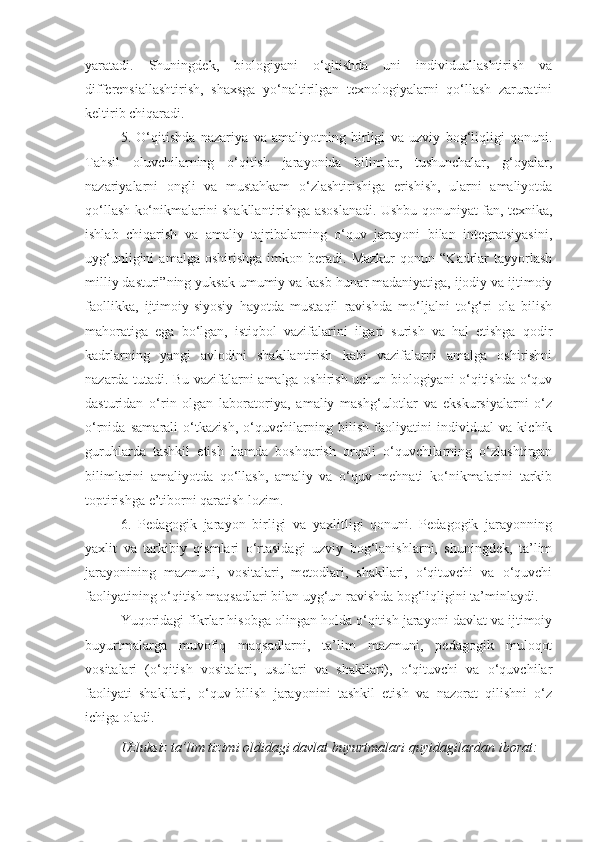 yaratadi.   Shuningdek,   biologiyani   o‘qitishda   uni   individuallashtirish   va
differensiallashtirish,   shaxsga   yo‘naltirilgan   texnologiyalarni   qo‘llash   zaruratini
keltirib chiqaradi.
5.   O‘qitishda   nazariya   va   amaliyotning   birligi   va   uzviy   bog‘liqligi   qonuni.
Tahsil   oluvchilarning   o‘qitish   jarayonida   bilimlar,   tushunchalar,   g‘oyalar,
nazariyalarni   ongli   va   mustahkam   o‘zlashtirishiga   erishish,   ularni   amaliyotda
qo‘llash ko‘nikmalarini shakllantirishga asoslanadi. Ushbu qonuniyat fan, texnika,
ishlab   chiqarish   va   amaliy   tajribalarning   o‘quv   jarayoni   bilan   integratsiyasini,
uyg‘unligini   amalga  oshirishga   imkon   beradi.  Mazkur   qonun   “Kadrlar   tayyorlash
milliy dasturi”ning yuksak umumiy va kasb-hunar madaniyatiga, ijodiy va ijtimoiy
faollikka,   ijtimoiy-siyosiy   hayotda   mustaqil   ravishda   mo‘ljalni   to‘g‘ri   ola   bilish
mahoratiga   ega   bo‘lgan,   istiqbol   vazifalarini   ilgari   surish   va   hal   etishga   qodir
kadrlarning   yangi   avlodini   shakllantirish   kabi   vazifalarni   amalga   oshirishni
nazarda tutadi. Bu vazifalarni amalga oshirish uchun biologiyani o‘qitishda o‘quv
dasturidan   o‘rin   olgan   laboratoriya,   amaliy   mashg‘ulotlar   va   ekskursiyalarni   o‘z
o‘rnida   samarali   o‘tkazish,   o‘quvchilarning   bilish   faoliyatini   individual   va   kichik
guruhlarda   tashkil   etish   hamda   boshqarish   orqali   o‘quvchilarning   o‘zlashtirgan
bilimlarini   amaliyotda   qo‘llash,   amaliy   va   o‘quv   mehnati   ko‘nikmalarini   tarkib
toptirishga e’tiborni qaratish lozim. 
6.   Pedagogik   jarayon   birligi   va   yaxlitligi   qonuni.   Pedagogik   jarayonning
yaxlit   va   tarkibiy   qismlari   o‘rtasidagi   uzviy   bog‘lanishlarni,   shuningdek,   ta’lim
jarayonining   mazmuni,   vositalari,   metodlari,   shakllari,   o‘qituvchi   va   o‘quvchi
faoliyatining o‘qitish maqsadlari bilan uyg‘un ravishda bog‘liqligini ta’minlaydi.
Yuqoridagi fikrlar hisobga olingan holda o‘qitish jarayoni davlat va ijtimoiy
buyurtmalarga   muvofiq   maqsadlarni,   ta’lim   mazmuni,   pedagogik   muloqot
vositalari   (o‘qitish   vositalari,   usullari   va   shakllari),   o‘qituvchi   va   o‘quvchilar
faoliyati   shakllari,   o‘quv-bilish   jarayonini   tashkil   etish   va   nazorat   qilishni   o‘z
ichiga oladi.
Uzluksiz ta’lim tizimi oldidagi davlat buyurtmalari quyidagilardan iborat: 