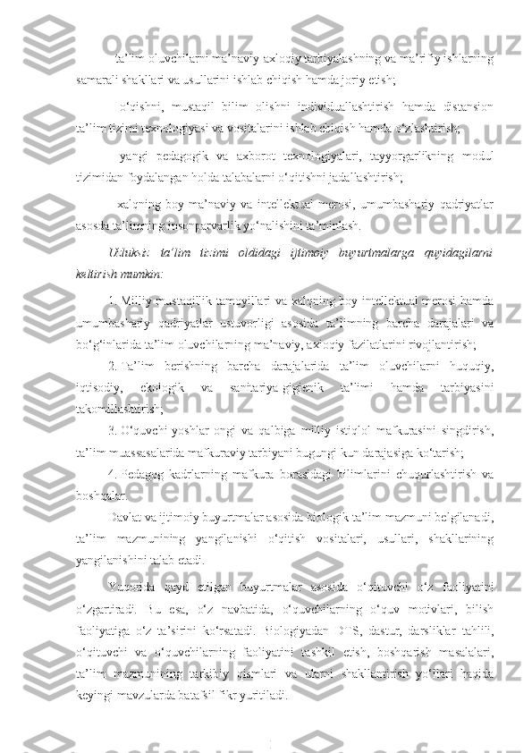 - ta’lim oluvchilarni ma’naviy-axloqiy tarbiyalashning va ma’rifiy ishlarning
samarali shakllari va usullarini ishlab chiqish hamda joriy etish;
-   o‘qishni,   mustaqil   bilim   olishni   individuallashtirish   hamda   distansion
ta’lim tizimi texnologiyasi va vositalarini ishlab chiqish hamda o‘zlashtirish;
-   yangi   pedagogik   va   axborot   texnologiyalari,   tayyorgarlikning   modul
tizimidan foydalangan holda talabalarni o‘qitishni jadallashtirish;
-   xalqning   boy   ma’naviy   va   intellektual   merosi,   umumbashariy   qadriyatlar
asosda ta’limning insonparvarlik yo‘nalishini ta’minlash.
Uzluksiz   ta’lim   tizimi   oldidagi   ijtimoiy   buyurtmalarga   quyidagilarni
keltirish mumkin:
1. Milliy mustaqillik tamoyillari va xalqning boy intellektual merosi hamda
umumbashariy   qadriyatlar   ustuvorligi   asosida   ta’limning   barcha   darajalari   va
bo‘g‘inlarida ta’lim oluvchilarning ma’naviy, axloqiy fazilatlarini rivojlantirish;
2. Ta’lim   berishning   barcha   darajalarida   ta’lim   oluvchilarni   huquqiy,
iqtisodiy,   ekologik   va   sanitariya-gigienik   ta’limi   hamda   tarbiyasini
takomillashtirish;
3. O‘quvchi-yoshlar   ongi   va   qalbiga   milliy   istiqlol   mafkurasini   singdirish,
ta’lim muassasalarida mafkuraviy tarbiyani bugungi kun darajasiga ko‘tarish;
4. Pedagog   kadrlarning   mafkura   borasidagi   bilimlarini   chuqurlashtirish   va
boshqalar.
Davlat va ijtimoiy buyurtmalar asosida biologik ta’lim mazmuni belgilanadi,
ta’lim   mazmunining   yangilanishi   o‘qitish   vositalari,   usullari,   shakllarining
yangilanishini talab etadi.
Yuqorida   qayd   etilgan   buyurtmalar   asosida   o‘qituvchi   o‘z   faoliyatini
o‘zgartiradi.   Bu   esa,   o‘z   navbatida,   o‘quvchilarning   o‘quv   motivlari,   bilish
faoliyatiga   o‘z   ta’sirini   ko‘rsatadi.   Biologiyadan   DTS,   dastur,   darsliklar   tahlili,
o‘qituvchi   va   o‘quvchilarning   faoliyatini   tashkil   etish,   boshqarish   masalalari,
ta’lim   mazmunining   tarkibiy   qismlari   va   ularni   shakllantirish   yo‘llari   haqida
keyingi mavzularda batafsil fikr yuritiladi. 