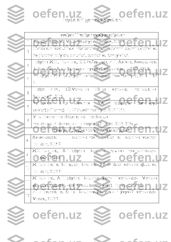 Foydalanilgan adabiyotlar.
Tavsiya qilinadigan  asosiy   adabiyotlar
1 Кадрлар тай ё рлаш Миллий  дастури. Тошкент, 2020 й.
2 O’zbekiston Respublikasi Prezidentining ta’lim tizimini takomillashtirish va
rivojlantirish bo’yicha qonunlari, qarorlari va farmoyishlari.
3 Ғофуров   Ж.О.,   Толипова,   С.С.Файзуллаев,   И.Т.   Азимов,   Ахмадалиева
Б. Биологиян А.Т.и ўқитишнинг умумий методикаси. Т.,2005, 151 б.
4 Biologiya o’qitish uslubiyati.  Toshkent: Lesson Press nashriyoti, 2019. -152
b.
5 Шефер   И.Ф.,   Б.Э.Матчанов.   Общая   методика   преподавания
биологии.Т.,2005.
6 Yo’ldoshev   J.F.,   Usmonov   S.A.   Pedagogik   texnologiya
asoslari(qo’llanma).-T.: O’qituvchi nashriyoti.2004.104b.
7 Уполномоченное образование. Пособие для 
тренеров.Т.:Информационно ресурсный центр. 2003. 203с.
Tavsiya qilinadigan qo shimcha adabiyotlarʻ
8 Азизходжаева   Н.Н.   Педагогик   технологиялар   ва   педагогик   маҳорат.
Тошкент,   2006 й. 
9 Ж.О.Толипова,   А.Т.Гафуров.   Биология   таълими   технологиялари.
Тошкент, 2002 й.
10 Ж.Толипова   ва   бошқалар.   Ботаника.   5-6   синфлар   методик   қўлланма.
Тошкент,   2003 й.
11 Ж.Толипова,   А.Т.Гафуров.   Биология   ўқ итиш   методикаси.   Методик
қўлланма.  ( академ лицей ва коллежлари учун ) . Тошкент,   2004 й.
12 И.Пономарева   ва   бошк.   Биология   ўқ итишнинг   умумий   методикаси .
Москва ,  2003 й. 