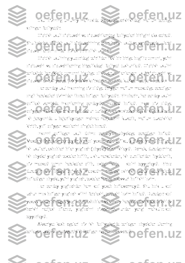 Usul   o‘zining   umumiy   ma’nosida   maqsadga   e rishishdagi   ma’lum   tartibga
solingan faoliyatdir.
O‘qitish usuli o‘qituvchi va o‘quvchilarning faoliyatlari birligini aks  e ttiradi.
Shu boisdan o‘qitish usuli o‘qituvchining bilim berish usuli va ayni paytda, ularni
o‘quvchilar tomonidan o‘zlashtirib olish usulidir.
O‘qitish usulining yuqoridagi ta’rifidan ikki bir-biriga bog‘liq tomoni, ya’ni
o‘qituvchi   va   o‘quvchilarning   birgalikdagi   faoliyati   tushuniladi.   O‘qitish   usulini
tanlashda   har   ikkala   tomonni   hisobga   olish   zarur.   Tanlangan   usul   o‘qituvchi   va
o‘quvchilar faoliyatiga ijobiy ta’sir ko‘rsatgan taqdirda kutilgan natijani beradi.
Har qanday usul insonning o‘z oldiga qo‘ygan ma’lum maqsadiga qaratilgan
ongli harakatlari tizimidan iborat bo‘lgan faoliyatdir. Binobarin, har qanday usulni
qo‘llash   zamirida   insonlarning   qandaydir   maqsadi   bo‘ladi.   Inson   o‘z   oldiga
qo‘ygan   maqsadiga   e rishmo g‘ i   uchun   turli   yo‘llar,   vositalar   orqali   ishga   tushadi.
Ish   jarayonida   u   bajarilayotgan   mehnat   natijalarini   kuzatib,   ma’lum   tuzatishlar
kiritib, yo‘l qo‘ygan xatolarini o‘nglab boradi.
Insonni   qo‘llagan   usuli   doimo   qandaydir   ob y ektga   qaratilgan   bo‘ladi.
Masalan: duradgor qandaydir bir stol yasamogchi bo‘lsa, u o‘ziga ma’qul bo‘lgan
ish usullari, asboblari bilan yog‘och (obyekt) bilan ishlaydi. Demak, duradgorning
ish obyekti yog‘och taxtalar bo‘lib, u shu narsalardan, ish qurollaridan foydalanib,
o‘z   maqsadi   tomon   harakatlar   qilib,   oxirgi   natija   –   stolni   tayyorlaydi.   Biroq
duradgor   o‘z   oldiga   qo‘ygan   maqsadini   amalga   oshirish   uchun   muomalada
bo‘ladigan obyekt, ya’ni yog‘och, taxtalar haqida tasavvuri bo‘lishi lozim. 
Har   qanday   yo g‘ ochdan   ham   stol   yasab   bo‘lavermaydi.   Shu   bois   u   stol
uchun mos bo‘lgan yo g‘ och xilini farqlashi, tanlashi  lozim bo‘ladi. Duradgor stol
yasash uchun tanlagan yog‘ochga asboblari va amaliy harakatlari vositasida ishlov
berishi   natijasi   o’laroq,   yog‘ochni   o‘zgartirib,   undan   yangi   mahsulot-stol
tayyorlaydi. 
Aksariyat   kasb   e galari   o‘z   ish   faoliyatlarida   tanlagan   ob y ektlar   ularning
tanlagan usuli bilan o‘zgartirilib kutilgan natijani beraveradi.  