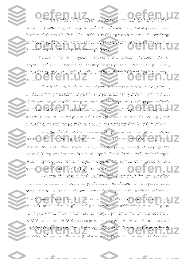 Ta’lim jarayonida qo‘llaniladigan usullar esa doimo kutilgan natijani berishi
uchun   o‘qituvchining   ish   obyekti   bo‘lmish   o‘quvchining   xususiyatlarini   ham
hisobga olish kerak bo‘ladi. O‘qituvchilik kasbining asosiy maqsadi o‘quvchilarga
ta’lim-tarbiya berishdir. Demak, o‘qituvchi o‘z maqsadini amalga oshirishi uchun
doimo o‘quvchilar bilan ish olib bormog‘i kerak.
O‘qituvchining   ish   ob y ekti   –   shaxsdir.   Shu   boisdan   o‘qituvchi   o‘z   ish
obyekti   bo‘lgan   o‘quvchining   shaxsiy   xususiyatlarini   ham   hisobga   olishi,
o‘quvchining   qiziqishi,   faolligi,   aqliy   qobiliyatlari,   intilishlarini   hisobga   olmog‘i
kerak.
Ta’limda o‘qituvchi o‘z maqsadini amalga oshirishga harakat qilishi, albatta,
u   o‘quvchining   maqsadini   anglashi,   shunga   qarab   ish   yuritishi   lozim   bo‘ladi.
O‘qituvchi   va   o‘quvchilarning   maqsadlari   bir-biriga   mos   bo‘lmagan   hollarda
ta’limdan   ko‘zlangan   maqsadni   amalga   oshirib   bo‘lmaydi.   Yuqoridagilardan
xulosa   qilinsa,   ta’lim   jarayonida   qo‘llaniladigan   usulning   ham   o‘qituvchiga,   ham
o‘quvchiga mos bo‘lishiga erishilsagina u ijobiy natija berishini ko‘rish mumkin.
Biologiya   o‘qitish   usullari   haqida   adabiyotlarda   turlicha   fikrlar   mavjud.
Masalan:   Y.P.Brunovning   ko‘rsatishicha,   tushuntirish   va   namoyish   etish,   qisman
izlanish   va   izlash   kabi   usullar   borligi   haqida   yozib,   haqiqiy   uslubiyatga   esa
og‘zaki, ko‘rgazmali va amaliy kabi xillarga bo‘linishi haqida ma’lumotlar bergan.
Muallif   og‘zaki   usul   ichida   hikoya,   hikoya-suhbat,   suhbat,   kitob   ustida   ishlash,
yozma ishlar kabi xillar bo‘lishligini ko‘rsatadi. 
I.D.Zverev   biologiya   o‘qitish   usullari   haqida   gapirib,   bilimlarni   yangilash
manbalariga   qarab   og‘zaki,   amaliy,   o‘qituvchi   va   o‘quvchilar   faoliyatiga   qarab
yangi   o‘quv   usullarini   o‘qituvchi   tomonidan   bayon   etish   kabilarni   ko‘rsatadi.
Shuningdek,   o‘qitish   usullari   haqida   turli   mualliflarning   asarlarida   ta’limning
didaktik   vazifalariga   bog‘liq   bo‘lgan   hamda   o‘quvchilarning   mustaqilligi   va
faolligiga   xizmat   qiluvchi   turli   usullar   mavjudligi   haqida   ma’lumotlar   keltiriladi.
N.M.Verzilin   va   V.M.Korsunskayalar   biologiya   ta’limida   3   xil   usuldan
foydalanish haqida yozadilar. Fikrimizga ushbu mualliflarning biologiya ta’limida
og‘zaki,   ko‘rgazmali   va   amaliy   usullardan   foydalanish   haqidagi   ko‘rsatmalari 