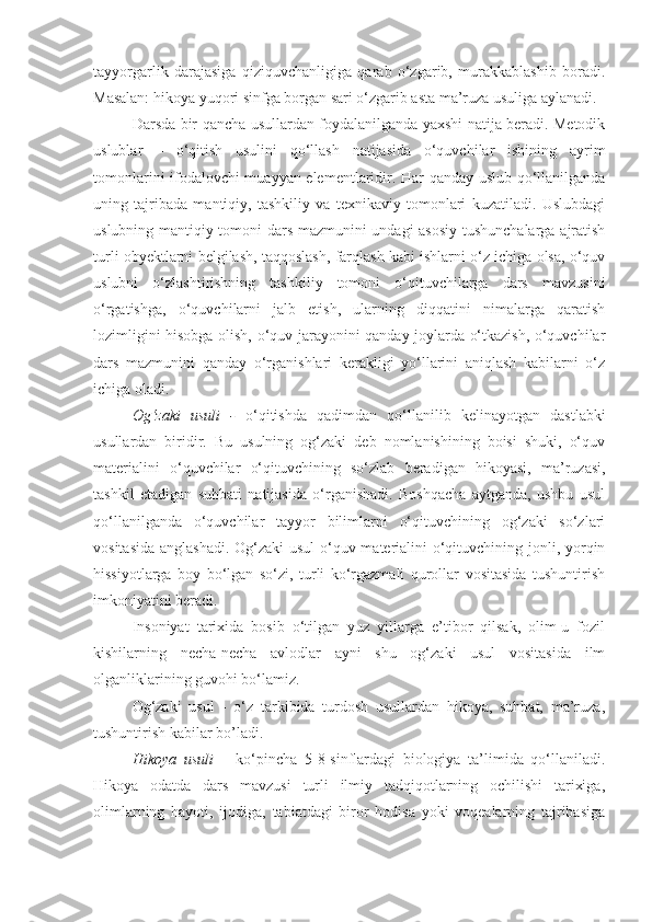 tayyorgarlik   darajasiga   qiziquvchanligiga   qarab   o‘zgarib,   murakkablashib   boradi.
Masalan: hikoya yuqori sinfga borgan sari o‘zgarib asta ma’ruza usuliga aylanadi.
Darsda bir qancha usullardan foydalanilganda yaxshi natija beradi. Metodik
uslublar   –   o‘qitish   usulini   qo‘llash   natijasida   o‘quvchilar   ishining   ayrim
tomonlarini ifodalovchi muayyan elementlaridir. Har qanday uslub qo‘llanilganda
uning   tajribada   mantiqiy,   tashkiliy   va   texnikaviy   tomonlari   kuzatiladi.   Uslubdagi
uslubning mantiqiy tomoni dars mazmunini undagi asosiy tushunchalarga ajratish
turli obyektlarni belgilash, taqqoslash, farqlash kabi ishlarni o‘z ichiga olsa, o‘quv
uslubni   o‘zlashtirishning   tashkiliy   tomoni   o‘qituvchilarga   dars   mavzusini
o‘rgatishga,   o‘quvchilarni   jalb   etish,   ularning   diqqatini   nimalarga   qaratish
lozimligini hisobga olish, o‘quv jarayonini qanday joylarda o‘tkazish, o‘quvchilar
dars   mazmunini   qanday   o‘rganishlari   kerakligi   yo‘llarini   aniqlash   kabilarni   o‘z
ichiga oladi.
Og‘zaki   usuli   -   o‘qitishda   qadimdan   qo‘llanilib   kelinayotgan   dastlabki
usullardan   biridir.   Bu   usulning   og‘zaki   deb   nomlanishining   boisi   shuki,   o‘quv
materialini   o‘quvchilar   o‘qituvchining   so‘zlab   beradigan   hikoyasi,   ma’ruzasi,
tashkil   etadigan   suhbati   natijasida   o‘rganishadi.   Boshqacha   aytganda,   ushbu   usul
qo‘llanilganda   o‘quvchilar   tayyor   bilimlarni   o‘qituvchining   og‘zaki   so‘zlari
vositasida anglashadi. Og‘zaki  usul  o‘quv materialini  o‘qituvchining jonli, yorqin
hissiyotlarga   boy   bo‘lgan   so‘zi,   turli   ko‘rgazmali   qurollar   vositasida   tushuntirish
imkoniyatini beradi.
Insoniyat   tarixida   bosib   o‘tilgan   yuz   yillarga   e’tibor   qilsak,   olim-u   fozil
kishilarning   necha-necha   avlodlar   ayni   shu   og‘zaki   usul   vositasida   ilm
olganliklarining guvohi bo‘lamiz. 
Og‘zaki   usul   -   o‘z   tarkibida   turdosh   usullardan   hikoya,   suhbat,   ma’ruza,
tushuntirish kabilar bo’ladi. 
Hikoya   usuli   –   ko‘pincha   5-8-sinflardagi   biologiya   ta’limida   qo‘llaniladi.
Hikoya   odatda   dars   mavzusi   turli   ilmiy   tadqiqotlarning   ochilishi   tarixiga,
olimlarning   hayoti,   ijodiga,   tabiatdagi   biror   hodisa   yoki   voqealarning   tajribasiga 