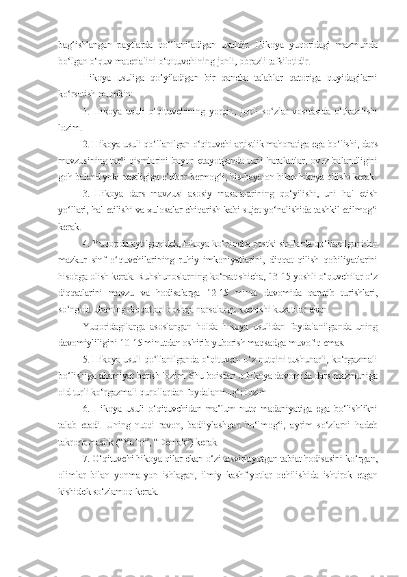 bag‘ishlangan   paytlarda   qo‘llaniladigan   usuldir.   Hikoya   yuqoridagi   mazmunda
bo‘lgan o‘quv materialini o‘qituvchining jonli, obrazli tafsilotidir. 
Hikoya   usuliga   qo’yiladigan   bir   qancha   talablar   qatoriga   quyidagilarni
ko‘rsatish mumkin: 
1.   Hikoya   usuli   o‘qituvchining   yorqin,   jonli   so‘zlar   vositasida   o‘tkazilishi
lozim.
2. Hikoya usuli qo‘llanilgan o‘qituvchi artistlik mahoratiga ega bo‘lishi, dars
mavzusining turli qismlarini bayon etayotganda turli harakatlar, ovoz balandligini
goh baland yoki pastligiga e’tibor bermog‘i, his-hayajon bilan hikoya qilishi kerak.
3.   Hikoya   dars   mavzusi   asosiy   masalalarining   qo‘yilishi,   uni   hal   etish
yo‘llari, hal etilishi va xulosalar chiqarish kabi sujet yo‘nalishida tashkil etilmog‘i
kerak.
4. Yuqorida aytilganidek, hikoya ko‘pincha pastki sinflarda qo‘llanilganidan
mazkur   sinf   o‘quvchilarining   ruhiy   imkoniyatlarini,   diqqat   qilish   qobiliyatlarini
hisobga olish kerak. Ruhshunoslarning ko‘rsatishicha, 13-15 yoshli o‘quvchilar o‘z
diqqatlarini   mavzu   va   hodisalarga   12-15   minut   davomida   qaratib   turishlari,
so‘ngida ularning diqqatlari boshqa narsalarga kuchishi kuzatilar ekan. 
Yuqoridagilarga   asoslangan   holda   hikoya   usulidan   foydalanilganda   uning
davomiyliligini 10-15 minutdan oshirib yuborish maqsadga muvofiq emas.
5. Hikoya usuli qo‘llanilganda o‘qituvchi o‘z nutqini tushunarli, ko‘rgazmali
bo‘lishiga ahamiyat berish lozim. Shu boisdan u hikoya davomida dars mazmuniga
oid turli ko‘rgazmali qurollardan foydalanmog‘i lozim 
6.   Hikoya   usuli   o‘qituvchidan   ma’lum   nutq   madaniyatiga   ega   bo‘lishlikni
talab   etadi.   Uning   nutqi   ravon,   badiiylashgan   bo‘lmog‘i,   ayrim   so‘zlarni   hadeb
takrorlamaslik (“Ya’ni”, “Demak”) kerak. 
7. O‘qituvchi hikoya qilar ekan o‘zi tasvirlayotgan tabiat hodisasini ko‘rgan,
olimlar   bilan   yonma-yon   ishlagan,   ilmiy   kashfiyotlar   ochilishida   ishtirok   etgan
kishidek so‘zlamoq kerak. 