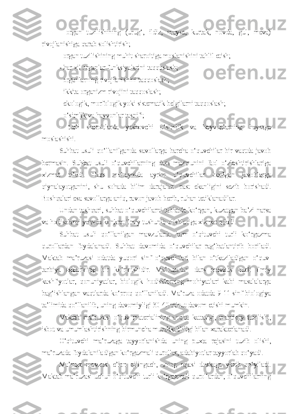 -   organ   tuzilishining   (urug‘,   ildiz,   maysa,   kurtak,   novda,   gul,   meva)
rivojlanishiga qarab solishtirish;
- organ tuzilishining muhit sharoitiga moslanishini tahlil etish;
- har xil organlar funksiyalarini taqqoslash;
- organlarning rivojlanishini taqqoslash;
- ikkita organizm rivojini taqqoslash;
- ekologik, morfologik yoki sistematik belgilarni taqqoslash;
- o‘simlik va hayvonlar tasnifi;
-   turli   sharoitlarda   yashovchi   o‘simlik   va   hayvonlarning   hayotga
moslashishi. 
Suhbat   usuli   qo‘llanilganda   savollarga   barcha   o‘quvchilar   bir   vaqtda   javob
bermasin.   Suhbat   usuli   o‘quvchilarning   dars   mazmunini   faol   o‘zlashtirishlariga
xizmat   qiladi.   Dars   mobaynida   ayrim   o‘quvchilar   berilgan   javoblarga
qiynalayotganini,   shu   sohada   bilim   darajalari   past   ekanligini   sezib   borishadi.
Boshqalari esa savollarga aniq, ravon javob berib, ruhan tetiklanadilar.
Undan tashqari, suhbat o‘quvchilarni tabiatda ko‘rgan, kuzatgan ba’zi narsa
va hodisalarni yanada konkret ilmiy tushunib olishlariga xizmat qiladi. 
Suhbat   usuli   qo‘llanilgan   mavzularda   ham   o‘qituvchi   turli   ko‘rgazma
qurollardan   foydalanadi.   Suhbat   davomida   o‘quvchilar   rag‘batlantirib   boriladi.
Maktab   ma’ruzasi   odatda   yuqori   sinf   o‘quvchilari   bilan   o‘tkaziladigan   o‘quv-
tarbiya   ishlarining   bir   ko‘rinishidir.   Ma’ruzadan   dars   mavzusi   turli   ilmiy
kashfiyotlar,   qonuniyatlar,   biologik   hodisalarning   mohiyatlari   kabi   masalalarga
bag‘ishlangan   vaqtlarda   ko‘proq   qo‘llaniladi.   Ma’ruza   odatda   9-11-sinf   biologiya
ta’limida qo‘llanilib, uning davomiyligi 30-40 minut davom etishi mumkin. 
Maktab   ma’ruzasi   o‘quv   materialining   ancha   kattaligi,   mantiqiy   tuzilishi,
isbot va umumlashtirishning birmuncha murakkabliligi bilan xarakterlanadi. 
O‘qituvchi   ma’ruzaga   tayyorlanishda   uning   puxta   rejasini   tuzib   olishi,
ma’ruzada foydalaniladigan ko‘rgazmali qurollar, adabiyotlar tayyorlab qo‘yadi.
Ma’ruza   mavzusi   e’lon   qilingach,   uning   rejasi   doskaga   yozib   qo‘yiladi.
Maktab ma’ruzasi uchun o‘qituvchi turli ko‘rgazmali qurollardan, o‘quvchilarning 