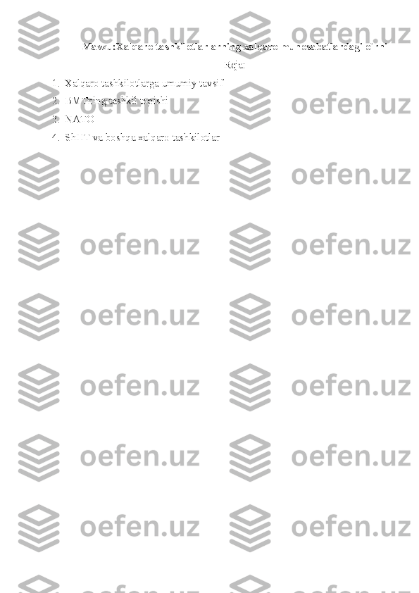 Mavzu:Xalqaro  tashkilotlarlarning xalqaro munosabatlardagi o`rni
Reja:
1. Xalqaro tashkilotlarga umumiy tavsif
2. BMTning tashkil topishi
3. NATO 
4. ShHT va boshqa xalqaro tashkilotlar 