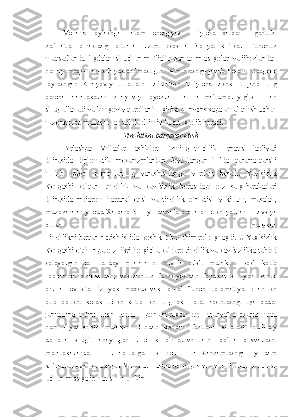 Venada   joylashgan   atom   energiyasi   bo`yicha   xalqaro   agentlik,
kafolatlar   borasidagi   bitimlar   tizimi   asosida   faoliyat   ko`rsatib,   tinchlik
maqsadlarida foydalanish uchun mo`ljallangan atom ashyolari va jihozlaridan
harbiy   maqsadlarda   foydalanilmasligini   ta`minlashga   javob   beradi.   Gaagada
joylashgan   Kimyoviy   qurollarni   ta`qiqlash   bo`yicha   tashkilot   jahonning
barcha   mamlakatlari   kimyoviy   obyektlari   haqida   ma`lumot   yig`ish   bilan
shug`ullanadi va kimyoviy qurollar bo`yicha Konvensiyaga amal qilish uchun
nazoratni ta`minlash maqsadida doimiy kuzatuv olib boradi.
Tinchlikni barqaror etish
Birlashgan   Millatlar   Tashkiloti   o`zining   tinchlik   o`rnatish   faoliyati
doirasida   diplomatik   mexanizmlardan   foydalangan   holda   qarama-qarshi
bo`lib   qolgan   tomonlarning   yarashishlariga   yordam   beradi.   Xavfsizlik
Kengashi   xalqaro   tinchlik   va   xavfsizlik   borasidagi   o`z   sa`y-harakatlari
doirasida   mojaroni   bartaraf   etish   va   tinchlik   o`rnatish   yoki   uni,   masalan,
muzokaralar   yoxud   Xalqaro   Sud   yordamida   barqaror   etish   yo`llarini   tavsiya
qilishi   mumkin.
Tinchlikni barqaror etish ishida Bosh kotib muhim rol o`ynaydi. U Xavfsizlik
Kengashi e`tiboriga o`z fikri bo`yicha xalqaro tinchlik va xavfsizlikka tahdid
solayotgan   har   qanday   muammoni   havola   etishi   mumkin.   Bosh   kotib
"beminnat   xizmat"dan,   vositachilik   funksiyasidan   foydalanishi   yoki   sahna
ortida   bevosita   o`zi   yoki   maxsus   vakil   orqali   "tinch   diplomatiya"   bilan   ish
olib   borishi   kerak.   Bosh   kotib,   shuningdek,   holat   kesinlashguniga   qadar
janjalning   oldini   olish   uchun   "ogohlantiruvchi   diplomatiya"   mexanizmidan
ham   foydalanishi   mumkin.   Bundan   tashqari   faktlarni   aniqlash,   hududiy
doirada   shug`ullanayotgan   tinchlik   o`rnatuvchilarni   qo`llab-quvvatlash,
mamlakatlarda   -   tomonlarga   ishonchni   mustahkamlashga   yordam
ko`rsatadigan Birlashgan Millatlar Tashkilotining siyosiy bo`limlarini ochish
uchun missiya jo`natishi mumkin.  