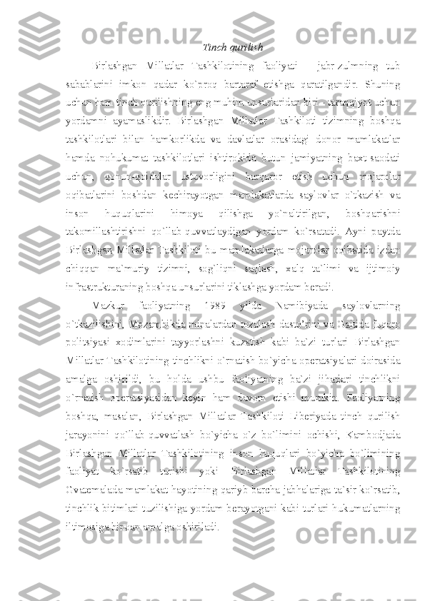 Tinch qurilish
Birlashgan   Millatlar   Tashkilotining   faoliyati   -   jabr-zulmning   tub
sabablarini   imkon   qadar   ko`proq   bartaraf   etishga   qaratilgandir.   Shuning
uchun ham tinch qurilishning eng muhim unsurlaridan biri - taraqqiyot uchun
yordamni   ayamaslikdir.   Birlashgan   Millatlar   Tashkiloti   tizimning   boshqa
tashkilotlari   bilan   hamkorlikda   va   davlatlar   orasidagi   donor   mamlakatlar
hamda   nohukumat   tashkilotlari   ishtirokida   butun   jamiyatning   baxt-saodati
uchun,   qonun-qoidalar   ustuvorligini   barqaror   etish   uchun   mojarolar
oqibatlarini   boshdan   kechirayotgan   mamlakatlarda   saylovlar   o`tkazish   va
inson   huquqlarini   himoya   qilishga   yo`naltirilgan,   boshqarishni
takomillashtirishni   qo`llab-quvvatlaydigan   yordam   ko`rsatadi.   Ayni   paytda
Birlashgan   Millatlar   Tashkiloti   bu   mamlakatlarga   mojarolar   oqibatida   izdan
chiqqan   ma`muriy   tizimni,   sog`liqni   saqlash,   xalq   ta`limi   va   ijtimoiy
infrastrukturaning boshqa unsurlarini tiklashga yordam beradi. 
Mazkur   faoliyatning   1989   yilda   Namibiyada   saylovlarning
o`tkazilishini, Mozambikda minalardan tozalash dasto’rini va Gaitida fuqaro
politsiyasi   xodimlarini   tayyorlashni   kuzatish   kabi   ba`zi   turlari   Birlashgan
Millatlar Tashkilotining tinchlikni o`rnatish bo`yicha operatsiyalari doirasida
amalga   oshirildi,   bu   holda   ushbu   faoliyatning   ba`zi   jihatlari   tinchlikni
o`rnatish   operatsiyasidan   keyin   ham   davom   etishi   mumkin.   Faoliyatning
boshqa,   masalan,   Birlashgan   Millatlar   Tashkiloti   Liberiyada   tinch   qurilish
jarayonini   qo`llab-quvvatlash   bo`yicha   o`z   bo`limini   ochishi,   Kambodjada
Birlashgan   Millatlar   Tashkilotining   inson   huquqlari   bo`yicha   bo`limining
faoliyat   ko`rsatib   turishi   yoki   Birlashgan   Millatlar   Tashkilotining
Gvatemalada mamlakat hayotining qariyb barcha jabhalariga ta`sir ko`rsatib,
tinchlik bitimlari tuzilishiga yordam berayotgani kabi turlari hukumatlarning
iltimosiga binoan amalga oshiriladi. 