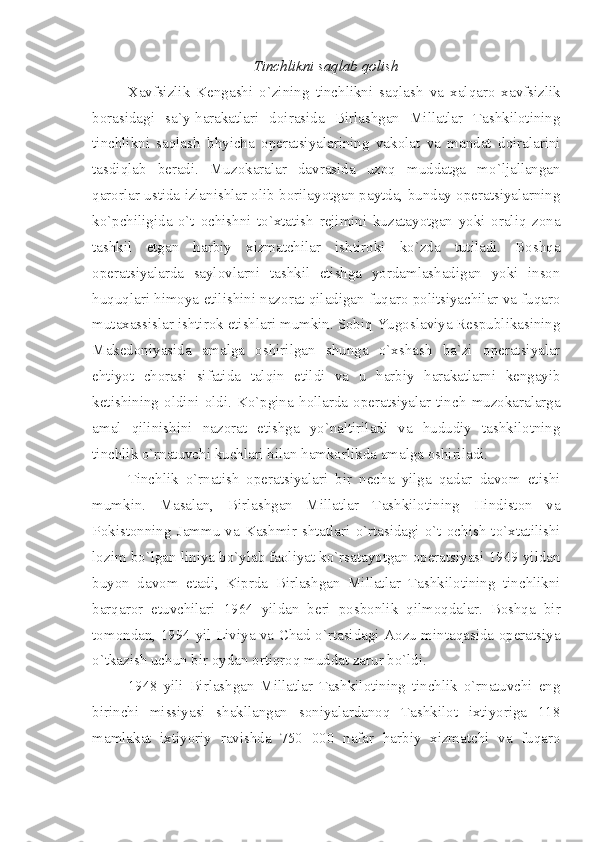 Tinchlikni saqlab qolish
Xavfsizlik   Kengashi   o`zining   tinchlikni   saqlash   va   xalqaro   xavfsizlik
borasidagi   sa`y-harakatlari   doirasida   Birlashgan   Millatlar   Tashkilotining
tinchlikni   saqlash   bhyicha   operatsiyalarining   vakolat   va   mandat   doiralarini
tasdiqlab   beradi.   Muzokaralar   davrasida   uzoq   muddatga   mo`ljallangan
qarorlar ustida izlanishlar olib borilayotgan paytda, bunday operatsiyalarning
ko`pchiligida   o`t   ochishni   to`xtatish   rejimini   kuzatayotgan   yoki   oraliq   zona
tashkil   etgan   harbiy   xizmatchilar   ishtiroki   ko`zda   tutiladi.   Boshqa
operatsiyalarda   saylovlarni   tashkil   etishga   yordamlashadigan   yoki   inson
huquqlari himoya etilishini nazorat qiladigan fuqaro politsiyachilar va fuqaro
mutaxassislar ishtirok etishlari mumkin. Sobiq Yugoslaviya Respublikasining
Makedoniyasida   amalga   oshirilgan   shunga   o`xshash   ba`zi   operatsiyalar
ehtiyot   chorasi   sifatida   talqin   etildi   va   u   harbiy   harakatlarni   kengayib
ketishining   oldini   oldi.   Ko`pgina   hollarda   operatsiyalar   tinch   muzokaralarga
amal   qilinishini   nazorat   etishga   yo`naltiriladi   va   hududiy   tashkilotning
tinchlik o`rnatuvchi kuchlari bilan hamkorlikda amalga oshiriladi.
Tinchlik   o`rnatish   operatsiyalari   bir   necha   yilga   qadar   davom   etishi
mumkin.   Masalan,   Birlashgan   Millatlar   Tashkilotining   Hindiston   va
Pokistonning   Jammu   va   Kashmir   shtatlari   o`rtasidagi   o`t   ochish   to`xtatilishi
lozim bo`lgan liniya bo`ylab faoliyat ko`rsatayotgan operatsiyasi 1949 yildan
buyon   davom   etadi,   Kiprda   Birlashgan   Millatlar   Tashkilotining   tinchlikni
barqaror   etuvchilari   1964   yildan   beri   posbonlik   qilmoqdalar.   Boshqa   bir
tomondan, 1994 yil Liviya va Chad o`rtasidagi Aozu mintaqasida operatsiya
o`tkazish uchun bir oydan ortiqroq muddat zarur bo`ldi. 
1948   yili   Birlashgan   Millatlar   Tashkilotining   tinchlik   o`rnatuvchi   eng
birinchi   missiyasi   shakllangan   soniyalardanoq   Tashkilot   ixtiyoriga   118
mamlakat   ixtiyoriy   ravishda   750   000   nafar   harbiy   xizmatchi   va   fuqaro 