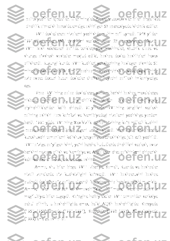 politsiyachilari ajratdilar. Ular minglab fuqaro mutaxassislar bilan birgalikda
tinchlik o`rnatish borasida amalga oshirilgan 53 operatsiyada ishtirok etdilar.
BMT davlatlararo nizolarni yechishda muhim ro’l uynadi. 1948-yildan
1991-yilga   qadar   BMT   tinchlikni   saqlash   uchun   23   operatsiyani   o’tkazdi.
BMT   Bosh   sekretoari   qo’lida   tanklar,   yuk   mashinalar,   sputnik   aloqa   va
shunga   o’xshash   vositalar   mavjud   ediki,   boshqa   davlat   boshliqlari   havas
qilishardi. Bugungi kunda BMT kuchlari yer sharining hoxlagan qismida 50
ming palatka tutishi yoki 1 mln. qochoqni ovqatlantirish qudratiga ega. Uning
oziq-ovqat   dasturi   butun   davlatlar   aholisini   hayotini   qo’llash   imkoniyatiga
ega. 
Biroq   BMTning  qoloq  davlatlarga  yordam   berishi  boshqa   masalalarga
nisbatan   kamdir.   Bu   qiyinchiliklar   asosan   BMTning   moliyaviy
qiyinchiliklaridan   kelib   chiqadi.   90-yillarda   BMTning   tenglikni   saqlash
rolining   oshishi   Fors   ko’rfazi   va   Namibiyadagi   nizolarni   yechishga   yordam
berdi. 1990-yilda BMTning Xavfsizlik Ittifoqi o’zining ko’p millatli kuchini
Iroqqa   qarshi   quvaytni   bosib   olgani   uchun   ishlatdi.   Namibiya   nizosi   barcha
kurashuvchi tomonlarni kelishuv jarayoniga qatnashishiga jalb etib yechildi.
BMT o’ziga qo’yilgan ishni, ya’ni barcha hududlarda tinchlikni saqlash, ovoz
berishni nazorat qilish va Namibiya va Angoladan chet qo’shinlarni chiqarish
kabi ishlarni a’lo darajada amalga oshirdi. 
Ammo,   shu   bilan   birga   BMT   Liberiya,   Somali,   Ruanda   va   boshqalar
nizoli   zonalarda   o’z   kuchsizligini   ko’rsatdi.   BMT   boshqaruvini   boshqa
qudratli davlatlar o’z qo’liga olgandi faqatgina, aniq harakat qilishi mumkin.
Ammo,   ular   orasida   kelishmovchiliklar   bo’lmasa,   barcha   tadbirlar
mag’lubiyat bilan tugaydi. Ko’pgina harbiy aktlar BMT tomonidan sanksiya
qabul   qilinib,   u   boshchiligida   emas,   balki   AQSh   boshchiligida:   Koreyada
(1950–1953),   Iroqda   (1990–1991),   Somalida   (1992–1993),   Yugoslaviyada
(1999) amalga oshirildi.  