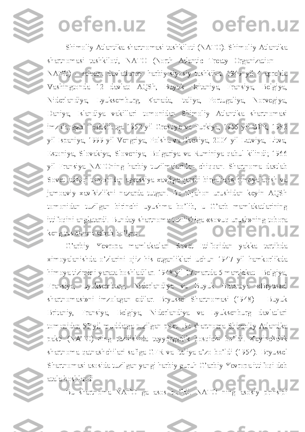 Shimoliy Atlantika shartnomasi   tashkiloti (NATO). Shimoliy Atlantika
shartnomasi   tashkiloti,   NATO   (North   Atlantic   Treaty   Organization   —
NATO)   -   xalqaro   davlatlararo   harbiy-siyosiy   tashkilot.   1949   yil   4   aprelda
Vashingtonda   12   davlat:   AQSh,   Buyuk   Britaniya,   Fransiya,   Belgiya,
Niderlandiya,   Lyuksemburg,   Kanada,   Italiya,   Portugaliya,   Norvegiya,
Daniya,   Islandiya   vakillari   tomonidan   Shimoliy   Atlantika   shartnomasi
imzolangan.  Tashkilotga  1952  yil  Grestiya  va  Turkiya;  1955  yil  GFR,  1982
yil Ispaniya, 1999 yil Vengriya, Polsha va Chexiya, 2004 yil Latviya, Litva,
Estoniya,   Slovakiya,   Sloveniya,   Bolgariya   va   Ruminiya   qabul   kilindi;   1966
yil   Fransiya   NATOning   harbiy   tuzilmalaridan   chiqqan.   Shartnoma   dastlab
Sovet Ittifoqi tomonidan agressiya xavfiga qarshi birgaliqda himoyalanish va
jamoaviy   xavfsizlikni   nazarda   tutgan.   Bu   II-jahon   urushidan   keyin   AQSh
tomo nidan   tuzilgan   birinchi   uyushma   bo’lib,   u   G’arb   mamlakatlarining
ittifoqini anglatardi.   Bunday shartnoma tuzilishiga   «sovuq urush»ning   tobora
keng tus olgani sabab  bo’lgan. 
G’arbiy   Yevropa   mamlakatlari   Sovet   Ittifoqidan   yakka   tartibda
ximoyalanishda   o’zlarini   ojiz   his   etganliklari   uchun   1947   yil   hamkorlikda
himoya tizimini yarata boshladilar.  1948 yil 17 martda 5 mamlakat - Belgiya,
Fransiya,   Lyuksemburg,   Niderlandiya   va   Buyuk   Britaniya   «Bryussel
shartnomasi»ni   imzolagan   edilar.   Bryussel   Shartnomasi   (1948)   –   Buyuk
Britaniy,   Fransiya,   Belgiya,   Niderlandiya   va   Lyuksenburg   davlatlari
tomonidan 50 yil muddatga tuzilgan pakt.   Bu shartnoma Shimoliy Atlantika
pakti   (NATO)   ning   tuzilishida   tayyorgarlik   bosqichi   bo’ldi.   Keyinchalik
shartnoma qatnashchilari safiga GFR  va Italiya a’zo bo’ldi (1954).   Bryussel
Shartnomasi  asosida tuzilgan yangi harbiy guruh G’arbiy Yevropa ittifoqi deb
atala boshlandi  
Bu   shartnoma   NATO   ga   asos   bo’ l di.   NATO   ning   asosiy   prinsipi 