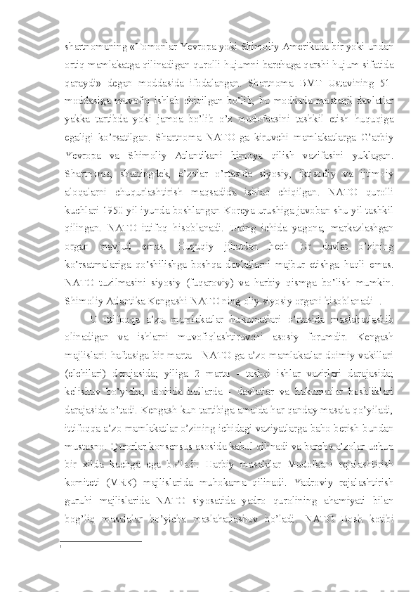 shartnomaning «Tomonlar Yevropa yoki Shimoliy Amerikada bir yoki undan
ortiq mamlakatga qilinadigan qurolli hujumni barchaga qarshi hujum sifatida
qaraydi»   degan   moddasida   ifodalangan.   Shartnoma   BMT   Ustavining   51-
moddasiga   muvofiq   ishlab   chiqilgan   bo’lib,   bu   moddada   mustaqil   davlatlar
yakka   tartibda   yoki   jamoa   bo’lib   o’z   mudofaasini   tashkil   etish   huquqiga
egaligi   ko’rsatilgan.   Shartnoma   NATO   ga   kiruvchi   mamlakatlarga   G’arbiy
Yevropa   va   Shimoliy   Atlantikani   himoya   qilish   vazifasini   yuklagan.
Shartnoma,   shuningdek,   a’zolar   o’rtasida   siyosiy,   iktisodiy   va   ijtimoiy
aloqalarni   chuqurlashtirish   maqsadida   ishlab   chiqilgan.   NATO   qurolli
kuchlari 1950 yil iyunda boshlangan Koreya urushiga javoban shu yil tashkil
qilingan.   NATO   ittifoq   hisoblanadi.   Uning   ichida   yagona,   markazlashgan
organ   mav jud   emas.   Huquqiy   jihatdan   hech   bir   davlat   o’zining
ko’rsatmalariga   qo’shilishga   boshqa   davlatlarni   majbur   etishga   haqli   emas.
NATO   tuzilmasini   siyosiy   (fuqaroviy)   va   harbiy   qismga   bo’lish   mumkin.
Shimoliy Atlantika Kengashi NATO ning oliy siyosiy organi hisoblanadi  1
. 
U   ittifoqqa   a’zo   mamlakatlar   hukumatlari   o’rtasida   maslahatlashib
olinadigan   va   ishlarni   muvofiqlashtiruvchi   asosiy   forumdir.   Kengash
majlislari: haftasiga bir marta - NATO ga a’zo mamlakatlar doimiy vakillari
(elchilari)   darajasida;   yiliga   2   marta   -   tashqi   ishlar   vazirlari   darajasida;
kelishuv   bo’yicha,   alohida   hollarda   -   davlatlar   va   hukumatlar   boshliklari
darajasida o’tadi. Kengash kun tartibiga amalda har qanday masala qo’yiladi,
ittifoqqa a’zo mamlakatlar o’zining ichidagi vaziyatlarga baho berish bundan
mustasno. Qarorlar konsensus asosida kabul qilinadi va barcha a’zolar uchun
bir   xilda   kuchga   ega   bo’ladi.   Harbiy   masalalar   Mudofaani   rejalashtirish
komiteti   (MRK)   majlislarida   muhokama   qilinadi.   Yadroviy   rejalashtirish
guruhi   majlislarida   NATO   siyosatida   yadro   qurolining   ahamiyati   bilan
bog’liq   masalalar   bo’yicha   maslahatlashuv   bo’ladi.   NATO   Bosh   kotibi
1 