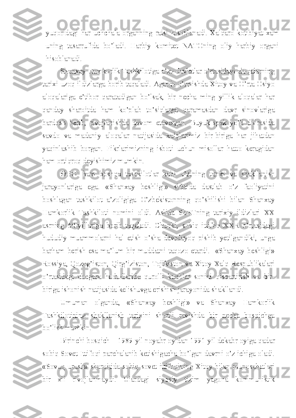 yuqoridagi   har   uchchala   organning   raisi   hisoblanadi.   Xalqaro   kotibiyat   xam
uning   tasarrufida   bo’ladi.   Harbiy   komitet   NATOning   oliy   harbiy   organi
hisoblanadi. 
Shanxay Hamkorlik Tashkilotiga a’zo davlatlar o’rtasidagi aloqalarning
tarixi uzoq ildizlarga borib taqaladi. Agarda o’tmishda Xitoy va O’rta Osiyo
aloqalariga   e’tibor   qaratadigan   bo’lsak,   bir   necha   ming   yillik   aloqalar   har
qanday   sharoitda   ham   ko’plab   to’siqlarga   qaramasdan   davr   sinovlariga
bardosh   berib,   rivojlanishda   davom   etavergan.   Buyuk   ipak   yo’li   doirasida
savdo   va   madaniy   aloqalar   natijasida   xalqlarimiz   bir-biriga   har   jihatdan
yaqinlashib   borgan.   Fikrlarimizning   isboti   uchun   misollar   hatto   keragidan
ham ortiqroq deyishimiz mumkin.
ShHT   ham   boshqa   tashkilotlar   kabi   o’zining   tarixi   va   shakllanish
jarayonlariga   ega.   «Shanxay   beshligi»   sifatida   dastlab   o’z   faoliyatini
boshlagan   tashkilot   a’zoligiga   O’zbekistonning   qo’shilishi   bilan   Shanxay
Hamkorlik   Tashkiloti   nomini   oldi.   Aslida   ShHTning   tarixiy   ildizlari   XX
asrning   60-yillariga   borib   taqaladi.   Chunki,   sobiq   ittifoq   XXR   o’rtasidagi
hududiy   muammolarni   hal   etish   o’sha   davrdayoq   pishib   yetilgandiki,   unga
barham   berish   esa   ma’lum   bir   muddatni   taqozo   etardi.     «Shanxay   beshligi»
Rossiya, Qozog’iston, Qirg’iziston, Tojikiston va Xitoy Xalq Respublikalari
o’rtasidagi   chegara   hududlarida   qurolli   kuchlar   sonini   qisqartirish   va   bir-
biriga ishonish natijasida kelishuvga erishish jarayonida shakllandi. 
Umuman   olganda,   «Shanxay   beshligi»   va   Shanxay   Hamkorlik
Tashkilotining   shakllanish   tarixini   shartli   ravishda   bir   necha   bosqichga
bo’lish mumkin.
Birinchi bosqich – 1989-yil noyabr oyidan 1991-yil dekabr oyiga qadar
sobiq Sovet Ittifoqi parchalanib ketishigacha bo’lgan davrni o’z ichiga oladi.
«Sovuq urush» sharoitida sobiq sovet ittifoqining Xitoy bilan munosabatlari
bir   xil   rivojlanmaydi.   Ulardagi   siyosiy   tizim   yagona   kommunistik 