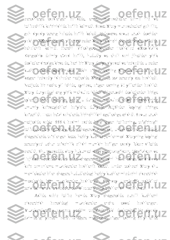 qarashlarga   asoslangan   bo’lsada,   ammo   munosabatlar   doimo   iliq   va
ittifoqchilik ko’rinishida bo’lib kelmadi. Sovet-Xitoy munosabatlari goh iliq,
goh   siyosiy   tarang   holatda   bo’lib   keladi.   Qolaversa   sovuq   urush   davridan
yoki to XX asrning 90-yillariga qadar Xitoy ikkinchi darajali davlat sifatida
baholanib   kelindi.   Garchi   Birlashgan   Millatlar   Tashkiloti   «Xavfsizlik
Kengashi»   doimiy   a’zosi   bo’lib,   hududiy   va   aholi   soni   jihatidan   yirik
davlatlar sirasiga kirsa-da, bari-bir Xitoy dunyo siyosati va iqtisodida u qadar
kuchli   ta’sirga   ega   emasdi.   Lekin   o’tgan   asrning   80-yillarida   boshlanib
ketgan   iqtisodiy   islohotlar   natijasida   Xitoy   juda   tez   taraqqiy   eta   boshladi.
Natijada   bir   necha   yil   ichida,   ayniqsa,   o’tgan   asrning   90-yillaridan   boshlab
Xitoy   dunyodagi   eng   yirik   mahsulot   ishlab   chiqaruvchi   davlatlardan   biriga
aylanib   bordi.   Bugunga   kelib,   u   dunyoda   mahsulot   ishlab   chiqarishining
umumiy   ko’rsatgichlari   bo’yicha   dunyoda   AQShdan   keyingi   o’ringa
ko’tarildi. Hatto ba’zi sohalarda birinchilikni egallashga erishdi. Sovuq urush
natijasida   sobiq   SSSR   bosimi   ostida   belgilangan   ittifoqning,   to’g’rirog’i
ittifoqdoshlarning   Xitoy   bilan   chegarasi   masalasi,   undan   tashqari   o’rtadagi
chegaralarda   to’plangan   katta   harbiy   kuchlar   jamlanmasi   Xitoyning   keyingi
taraqqiyoti   uchun   to’sqinlik   qilishi   mumkin   bo’lgan   asosiy   faktor   sifatida
qaraldi. Shu maqsadda xitoy hukumati Rossiya, Qozog’iston, Qirg’iziston va
Tojikiston   respublikalari   bilan   chegara   masalasini   hal   qilishga   kirishdi   va
ko’p   tomonlama   muzokaralar   boshlanib   ketadi.   Undan   tashqari   Xitoy   shu
mamlakatlar bilan chegara hududlardagi harbiy kuchlar miqdorini qisqartirish
masalasida   ham   muzokaralar   boshlanadi.   Shanxay   Hamkorlik   tashkiloti
tarixida mana shu voqealar tashkilot tarixining boshlanishi hisoblanadi.
Aslida   sobiq   ittifoq   hamda   Xitoy   chegarasida   qurolli   kuchlarni
qisqartirish   borasidagi   muzokaralar   ancha   avval   boshlangan.
Muzokaralarning   osonroq   yechim   topishida   ikki   davlatning   bir   siyosiy
tizimdaligi   yordam   berdi.   Chegara   masalasida   o’tgan   asrning   60-yillarida 