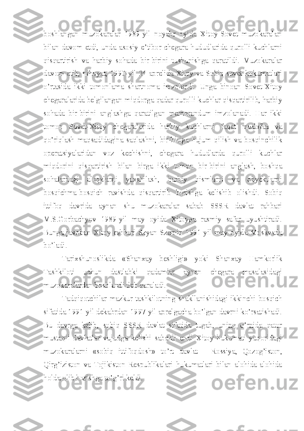 boshlangan   muzokaralar   1989-yil   noyabr   oyida   Xitoy-Sovet   muzokaralari
bilan   davom   etdi,   unda   asosiy   e’tibor   chegara   hududlarida   qurolli   kuchlarni
qisqartirish   va   harbiy   sohada   bir-birini   tushunishga   qaratildi.   Muzokaralar
davom etib, nihoyat, 1990-yil 24-aprelida Xitoy va Sobiq sovet hukumatlari
o’rtasida   ikki   tomonlama   shartnoma   imzolandi.   Unga   binoan   Sovet-Xitoy
chegaralarida belgilangan miqdorga qadar qurolli kuchlar qisqartirilib, harbiy
sohada   bir-birini   anglashga   qaratilgan   memorandum   imzolanadi.   Har   ikki
tomon   Sovet-Xitoy   chegaralarida   harbiy   kuchlarni   faqat   mudofaa   va
qo’riqlash   maqsadidagina   saqlashni,   bir-biriga   hujum   qilish   va   bosqinchilik
operatsiyalaridan   voz   kechishni,   chegara   hududlarda   qurolli   kuchlar
miqdorini   qisqartirish   bilan   birga   ikki   tomon   bir-birini   anglash,   boshqa
sohalardagi   aloqalarni   yaxshilash,   harbiy   qismlarni   va   obyektlarni
bosqichma-bosqich   ravishda   qisqartirib   borishga   kelishib   olishdi.   Sobiq
ittifoq   davrida   aynan   shu   muzokaralar   sabab   SSSR   davlat   rahbari
M.S.Gorbachyov   1989-yil   may   oyida   Xitoyga   rasmiy   safar   uyushtiradi.
Bunga   javoban   Xitoy   rahbari   Szyan   Szemin   1991-yil   may   oyida   Moskvada
bo’ladi.
Tarixshunoslikda   «Shanxay   beshligi»   yoki   Shanxay   Hamkorlik
Tashkiloti   uchun   dastlabki   qadamlar   aynan   chegara   masalasidagi
muzokaralardan boshlandi deb qaraladi.
Tadqiqotchilar  mazkur   tashkilotning  shakllanishidagi   ikkinchi   bosqich
sifatida 1991-yil dekabrdan 1997-yil aprelgacha bo’lgan davrni ko’rsatishadi.
Bu   davrga   kelib,   sobiq   SSSR   davlat   sifatida   tugab,   uning   o’rnida   qator
mustaqil   davlatlar   vujudga   kelishi   sababli   endi   Xitoy   hukumati   yuqoridagi
muzokaralarni   «sobiq   ittifoqdosh»   to’rt   davlat   -   Rossiya,   Qozog’iston,
Qirg’iziston   va   Tojikiston   Respublikalari   hukumatlari   bilan   alohida-alohida
holda olib borishga to’g’ri keldi.  