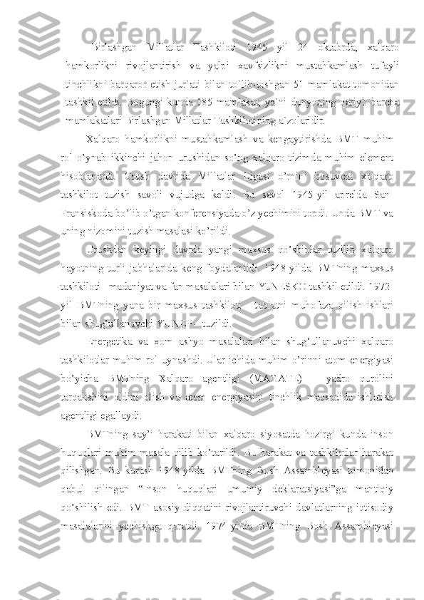 Birlashgan   Millatlar   Tashkiloti   1945   yil   24   oktabrda,   xalqaro
hamkorlikni   rivojlantirish   va   yalpi   xavfsizlikni   mustahkamlash   tufayli
tinchlikni   barqaror   etish   jur`ati   bilan   to`lib-toshgan   51   mamlakat   tomonidan
tashkil etildi. Bugungi  kunda  185 mamlakat,  ya`ni dunyoning  qariyb barcha
mamlakatlari Birlashgan Millatlar Tashkilotining a`zolaridir. 
Xalqaro   hamkorlikni   mustahkamlash   va   kengaytirishda   BMT   muhim
rol   o’ynab   ikkinchi   jahon   urushidan   so’ng   xalqaro   tizimda   muhim   element
hisoblanardi.   Urush   davrida   Millatlar   Ligasi   o’rnini   bosuvchi   xalqaro
tashkilot   tuzish   savoli   vujudga   keldi.   Bu   savol   1945-yil   aprelda   San-
Fransiskoda bo’lib o’tgan konferensiyada o’z yechimini topdi. Unda BMT va
uning nizomini tuzish masalasi ko’rildi. 
Urushdan   keyingi   davrda   yangi   maxsus   qo’shinlar   tuzilib   xalqaro
hayotning   turli   jabhalarida   keng   foydalanildi.   1948-yilda   BMTning   maxsus
tashkiloti –madaniyat va fan masalalari bilan YuNESKO tashkil etildi. 1972-
yil   BMTning   yana   bir   maxsus   tashkiloti   -   tabiatni   muhofaza   qilish   ishlari
bilan shug’ullanuvchi YUNEP – tuzildi. 
Energetika   va   xom   ashyo   masalalari   bilan   shug’ullanuvchi   xalqaro
tashkilotlar muhim rol uynashdi. Ular ichida muhim o’rinni atom energiyasi
bo’yicha   BMTning   Xalqaro   agentligi   (MAGATE)   –   yadro   qurolini
tarqalishini   oldini   olish   va   atom   energiyasini   tinchlik   maqsadida   ishlatish
agentligi egallaydi. 
BMTning   say’i   harakati   bilan   xalqaro   siyosatda   hozirgi   kunda   inson
huquqlari   muhim   masala   qilib   ko’tarildi.   Bu   harakat   va   tashkilotlar   harakat
qilishgan.   Bu   kurash   1948-yilda   BMTning   Bosh   Assambleyasi   tomonidan
qabul   qilingan   “Inson   huquqlari   umumiy   deklaratsiyasi”ga   mantiqiy
qo’shilish   edi.   BMT   asosiy   diqqatini   rivojlantiruvchi   davlatlarning   iqtisodiy
masalalarini   yechishga   qaratdi.   1974-yilda   BMTning   Bosh   Assambleyasi 