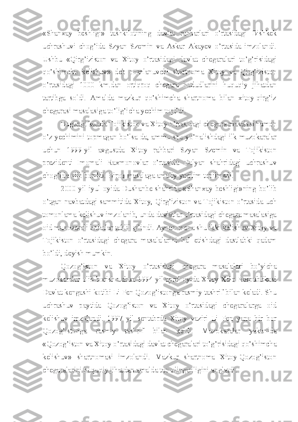 «Shanxay   beshligi»   tashkilotining   davlat   rahbarlari   o’rtasidagi   Bishkek
uchrashuvi   chog’ida   Szyan   Szemin   va   Askar   Akayev   o’rtasida   imzolandi.
Ushbu   «Qirg’iziston   va   Xitoy   o’rtasidagi   davlat   chegaralari   to’g’risidagi
qo’shimcha   kelishuv»   deb   nomlanuvchi   shartnoma   Xitoy   va   Qirg’iziston
o’rtasidagi   1000   km.dan   ortiqroq   chegara   hududlarini   huquqiy   jihatdan
tartibga   soldi.   Amalda   mazkur   qo’shimcha   shartnoma   bilan   xitoy-qirg’iz
chegarasi masalasiga to’lig’icha yechim topildi.
Bugungi kunda Tojikiston va Xitoy o’rtasidagi chegara masalasi hamon
o’z yechimini topmagan bo’lsa-da, ammo shu yo’nalishdagi ilk muzokaralar
uchun   1999-yil   avgustda   Xitoy   rahbari   Szyan   Szemin   va   Tojikiston
prezidenti   Imomali   Raxmonovlar   o’rtasida   Dalyan   shahridagi   uchrashuv
chog’ida olib borildi. Biroq masalaga amaliy yechim topilmadi.
2000-yil  iyul oyida Dushanbe shahrida «Shanxay beshligi»ning bo’lib
o’tgan navbatdagi sammitida Xitoy, Qirg’iziston va Tojikiston o’rtasida uch
tomonlama kelishuv imzolanib, unda davlatlar o’rtasidagi chegara masalasiga
oid munozarali holatlar tahlil qilindi. Aynan mana shu ikki kelishuv Xitoy va
Tojikiston   o’rtasidagi   chegara   masalalarini   hal   etishdagi   dastlabki   qadam
bo’ldi, deyish mumkin.
Qozog’iston   va   Xitoy   o’rtasidagi   chegara   masalalari   bo’yicha
muzokaralar olib borish uchun 1994-yil aprel oyida Xitoy Xalq Respublikasi
Davlat kengashi kotibi Li Pen Qozog’istonga rasmiy tashrif bilan keladi. Shu
uchrashuv   paytida   Qozog’iston   va   Xitoy   o’rtasidagi   chegaralarga   oid
kelishuv   imzolandi.   1997   yil   sentabrda   Xitoy   vaziri   Li   Pen   yana   bir   bor
Qozog’istonga   rasmiy   tashrif   bilan   keldi.   Muzokaralar   yakunida
«Qozog’iston va Xitoy o’rtasidagi davlat chegaralari to’g’risidagi qo’shimcha
kelishuv»   shartnomasi   imzolandi.   Mazkur   shartnoma   Xitoy-Qozog’iston
chegaralarini huquqiy jihatdan amalda tan olinganligini anglatdi. 