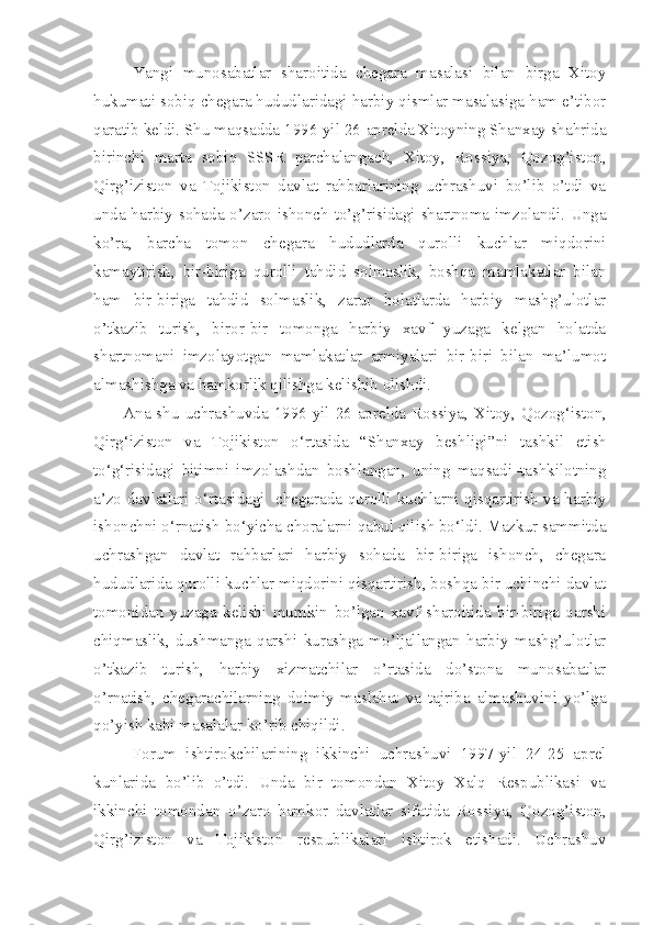 Yangi   munosabatlar   sharoitida   chegara   masalasi   bilan   birga   Xitoy
hukumati sobiq chegara hududlaridagi harbiy qismlar masalasiga ham e’tibor
qaratib keldi. Shu maqsadda 1996-yil 26-aprelda Xitoyning Shanxay shahrida
birinchi   marta   sobiq   SSSR   parchalangach,   Xitoy,   Rossiya,   Qozog’iston,
Qirg’iziston   va   Tojikiston   davlat   rahbarlarining   uchrashuvi   bo’lib   o’tdi   va
unda harbiy sohada o’zaro ishonch to’g’risidagi shartnoma imzolandi. Unga
ko’ra,   barcha   tomon   chegara   hududlarda   qurolli   kuchlar   miqdorini
kamaytirish,   bir-biriga   qurolli   tahdid   solmaslik,   boshqa   mamlakatlar   bilan
ham   bir-biriga   tahdid   solmaslik,   zarur   holatlarda   harbiy   mashg’ulotlar
o’tkazib   turish,   biror-bir   tomonga   harbiy   xavf   yuzaga   kelgan   holatda
shartnomani   imzolayotgan   mamlakatlar   armiyalari   bir-biri   bilan   ma’lumot
almashishga va hamkorlik qilishga kelishib olishdi.
Ana  shu  uchrashuvda   1996-yil   26-aprelda   Rossiya,  Xitoy,  Qozog‘ i ston,
Qirg‘iziston   va   Tojikiston   o‘rtasida   “Shanxay   beshligi” ni   tashkil   etish
to‘g‘risidagi   bitimni   imzolashdan   boshlangan,   uning   maqsadi–tashkilotning
a’zo-davlatlari o‘rtasidagi   chegarada qurolli   k uchlarni qisqartirish va harbiy
ishonchni o‘rnatish bo‘yicha choralarni qabul qilish bo‘ldi. Mazkur sammitda
uchrashgan   davlat   rahbarlari   harbiy   sohada   bir-biriga   ishonch,   chegara
hududlarida qurolli kuchlar miqdorini qisqartirish, boshqa bir uchinchi davlat
tomonidan   yuzaga   kelishi   mumkin   bo’lgan   xavf   sharoitida   bir-biriga   qarshi
chiqmaslik,   dushmanga   qarshi   kurashga   mo’ljallangan   harbiy   mashg’ulotlar
o’tkazib   turish,   harbiy   xizmatchilar   o’rtasida   do’stona   munosabatlar
o’rnatish,   chegarachilarning   doimiy   maslahat   va   tajriba   almashuvini   yo’lga
qo’yish kabi masalalar ko’rib chiqildi.
Forum   ishtirokchilarining   ikkinchi   uchrashuvi   1997-yil   24-25   aprel
kunlarida   bo’lib   o’tdi.   Unda   bir   tomondan   Xitoy   Xalq   Respublikasi   va
ikkinchi   tomondan   o’zaro   hamkor   davlatlar   sifatida   Rossiya,   Qozog’iston,
Qirg’iziston   va   Tojikiston   respublikalari   ishtirok   etishadi.   Uchrashuv 