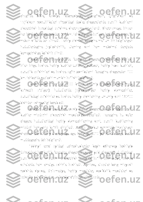 chog’ida   XXR,   Rossiya   Federatsiyasi,   Qozog’iston,   Qirg’iziston   va
Tojikiston   respublikalari   o’rtasidagi   davlat   chegaralarida   qurolli   kuchlarni
qisqartirish   borasidagi   qo’shma   shartnoma   imzolandi.   Shartnomaga   binoan
har bir davlat chegarasidan 100 km. ichkarigacha bo’lgan hududlar geografik
makon sifatida tan olinadi. Harbiy qismlar faqatgina ma’lum bir belgilangan
hududlardagina   joylashtirilib,   ularning   soni   ham   maksimal   darajada
kamaytirishga kelishib olindi.
Davlatlar   o’z   chegaralarida   faqatgina   chegara   qo’shinlarini   saqlash
bilan   birga   boshqa   harbiy   kuchlar   turlarini,   xususan,   harbiy   havo   kuchlari,
quruqlik   qo’shinlari   va   boshqa   og’ir   texnikalarni   faqatgina   chegaradan   100
km. ichkarida saqlashi mumkin bo’lishi belgilandi.
Besh   davlat   o’rtasidagi   7000   km.lik   umumiy   chegara   (shartnomada
ko’rsatib   o’tilgan)   hududlarida   joylashtirilgan   harbiy   xizmatchilar,
quruqlikdagi   qo’shinlar   va   boshqa   harbiy   qismlarning   umumiy   soni   130400
kishidan oshmasligi kerak edi.
Mazkur uchrashuvda ham asosiy e’tibor chegara hududlaridagi qurolli
kuchlar   miqdorini   qisqartirish   masalasiga   qaratiladi.   Faqatgina   bu   safar
chegara   hududlaridagi   harbiy   xizmatchilarning   soni,   qurolli   kuchlarning
miqdori   ham   aniq   ko’rib   chiqiladi.   Ammo   mazkur   sammitda   imzolangan
shartnomalar   doimiy   ahamiyatga   ega   bo’lmay,   2010-yil   31-dekabrga   qadar
muddatgacha deb belgilandi.
1997-yil   aprel   oyidagi   uchrashuvlardan   keyin   «Shanxay   beshligi»
doirasidagi hamkorlik faqatgina chegara masalasi yoki chegara hududlardagi
qurolli   kuchlar   miqdorini   qisqartirish   borasida   bo’lib   qolmasdan,   boshqa
sohalarda   ham   amalga   oshirila   boshladi.   Ayniqsa,   aloqalar   keng   miqyosli
ravishda   siyosat,   diplomatiya,   harbiy   masalalar,   xavfsizlik   masalalari   va
iqtisodiy sohalardagi muzokaralar e’tiborga olinmoqda. 