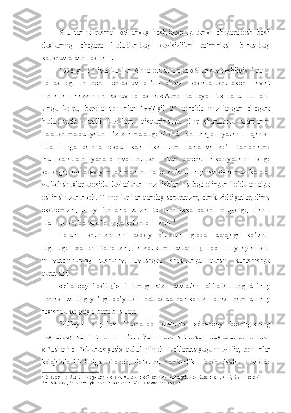 Shu   tariqa   rasman   «Shanxay   beshligi»ning   tarixi   chegaradosh   besh
davlatning   chegara   hududlaridagi   xavfsizlikni   ta’minlash   borasidagi
kelishuvlardan boshlandi. 
1998-yil 3-4 iyul kunlari Alma-ota shahrida «Shanxay beshligi» forumi
doirasidagi   uchinchi   uchrashuv   bo’lib   o’tadi.   Beshala   ishtirokchi   davlat
rahbarlari   mazkur   uchrashuv   doirasida   «Alma-ota   bayonoti»   qabul   qilinadi.
Unga   ko’ra,   barcha   tomonlar   1997-yil   24   aprelda   imzolangan   chegara
hududlarida   qurolli   kuchlarni   qisqartirishga   doir   shartnoma   shartlarini
bajarish  majburiyatini   o’z   zimmalariga   olishdi.  Shu   majburiyatlarni  bajarish
bilan   birga   barcha   respublikalar   ikki   tomonlama   va   ko’p   tomonlama
munosabatlarni   yanada   rivojlantirish   uchun   barcha   imkoniyatlarni   ishga
solishga, mintaqaviy muammolarni hal etishda doimiy ravishda muzokaralar
va kelishuvlar asosida davlatlararo qiziqishlar hisobga olingan holda amalga
oshirishi zarur edi. Tomonlar har qanday separatizm, etnik ziddiyatlar, diniy
ekstremizm,   diniy   fundamentalizm   terrorchilikka   qarshi   chiqishga,   ularni
oldini olish, bartaraf etishga kelishib olishdi. 2
 
Forum   ishtirokchilari   asosiy   e’tiborni   global   darajaga   ko’tarib
ulgurilgan   xalqaro   terrorizm,   narkotik   moddalarning   noqonuniy   aylanishi,
jinoyatchilikning   tashkiliy,   uyushgan   shakllariga   qarshi   kurashishga
qaratishdi.
«Shanxay   beshligi»   forumiga   a’zo   davlatlar   rahbarlarining   doimiy
uchrashuvining   yo’lga   qo’yilishi   natijasida   hamkorlik   doirasi   ham   doimiy
ravishda kengayib bora boshladi.
2000-yil   9-iyulda   Dushanbe   shahrida   «Shanxay   beshligi»ning
navbatdagi   sammiti   bo’lib   o’tdi.   Sammitda   ishtirokchi   davlatlar   tomonidan
«Dushanbe  Deklaratsiyasi»   qabul  qilindi.   Deklaratsiyaga   muvofiq,  tomonlar
kelajakda   bir-biriga   ishonch,   do’stona   hamkorlikni   besh   davlat   o’rtasida
2
 Совместное Заявление участников Алма-атинской встречи – Республики Казахстан, КНР, Кыргызской 
Республики, РФ и Республики Таджикистан//  http : www . impravo . ru 