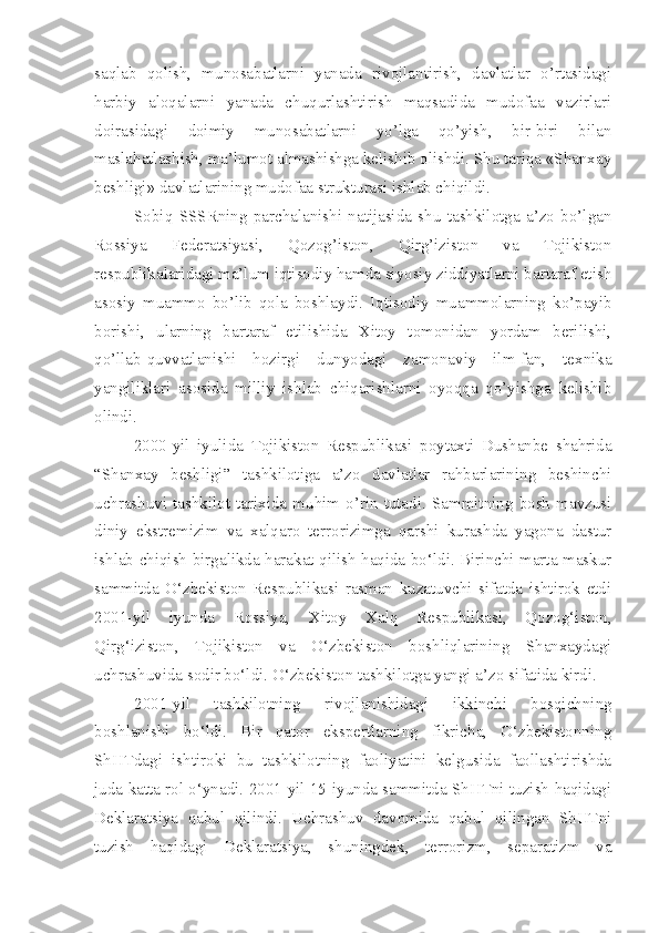 saqlab   qolish,   munosabatlarni   yanada   rivojlantirish,   davlatlar   o’rtasidagi
harbiy   aloqalarni   yanada   chuqurlashtirish   maqsadida   mudofaa   vazirlari
doirasidagi   doimiy   munosabatlarni   yo’lga   qo’yish,   bir-biri   bilan
maslahatlashish, ma’lumot almashishga kelishib olishdi. Shu tariqa «Shanxay
beshligi» davlatlarining mudofaa strukturasi ishlab chiqildi.
Sobiq   SSSRning   parchalanishi   natijasida   shu   tashkilotga   a’zo   bo’lgan
Rossiya   Federatsiyasi,   Qozog’iston,   Qirg’iziston   va   Tojikiston
respublikalaridagi ma’lum iqtisodiy hamda siyosiy ziddiyatlarni bartaraf etish
asosiy   muammo   bo’lib   qola   boshlaydi.   Iqtisodiy   muammolarning   ko’payib
borishi,   ularning   bartaraf   etilishida   Xitoy   tomonidan   yordam   berilishi,
qo’llab-quvvatlanishi   hozirgi   dunyodagi   zamonaviy   ilm-fan,   texnika
yangiliklari   asosida   milliy   ishlab   chiqarishlarni   oyoqqa   qo’yishga   kelishib
olindi.
2000-yil   iyulida   Tojikiston   Respublikasi   poytaxti   Dushanbe   shahrida
“Shanxay   beshligi”   tashkilotiga   a’zo   davlatlar   rahbarlarining   beshinchi
uchrashuvi   tashkilot   tarixida   muhim   o’rin   tutadi.   Sammitning   bosh   mavzusi
diniy   ekstremizim   va   xalqaro   terrorizimga   qarshi   kurashda   yagona   dastur
ishlab chiqish birgalikda harakat qilish haqida bo‘ldi. Birinchi marta maskur
sammitda   O‘zbekiston   Respublikasi   rasman   kuzatuvchi   sifatda   ishtirok   etdi
2001-yil   iyunda   Rossiya,   Xitoy   Xalq   Respublikasi,   Qozog‘iston,
Qirg‘iziston,   Tojikiston   va   O‘zbekiston   boshliqlarining   Shanxaydagi
uchrashuvida sodir bo‘ldi. O‘zbekiston tashkilotga yangi a’zo sifatida kirdi. 
2001-yil   tashkilotning   rivojlanishidagi   ikkinchi   bosqichning
boshlanishi   bo‘ldi.   Bir   qator   ekspertlarning   fikricha,   O‘zbekistonning
ShHTdagi   ishtiroki   bu   tashkilotning   faoliyatini   kelgusida   faollashtirishda
juda katta rol o‘ynadi. 2001-yil 15-iyunda sammitda ShHTni tuzish haqidagi
Deklaratsiya   qabul   qilindi.   Uchrashuv   davomida   qabul   qilingan   ShHTni
tuzish   haqidagi   Deklaratsiya,   shuningdek,   terrorizm,   separatizm   va 