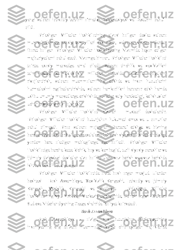 yangi   xalqaro   iqtisodiy   tartibni   o’rnatish   Deklaratsiyasi   va   Dasturini   qabul
qildi. 
Birlashgan   Millatlar   Tashkilotining   a`zosi   bo`lgan   davlat   xalqaro
munosabatlarning   asosiy   tamoyillari   aks   etgan,   xalqqaro   shartnomalardan
iborat   bo`lgan   Birlashgan   Millatlar   Tashkilotining   Nizomida   bayon   etilgan
majburiyatlarni qabul etadi. Nizomga binoan, Birlashgan Millatlar Tashkiloti
to`rtta   asosiy   maqsadga   amal   qiladi:   xalqaro   tinchlik   va   xavfsizlikni
ta`minlashga   ko`maklashish,   millatlar   o`rtasida   do`stona   aloqalarni
rivojlantirish,   xalqaro   muammolarni   hal   etishda   va   inson   huquqlarini
hurmatlashni   rag`batlantirishda,   xalqaro   hamkorlikni   barqaror   etish   hamda
ushbu umumiy maqsadlarga erishishda millatlar sa`y-harakatlari, kelishuvlari
uchun markaziy rolni o`ynash. 
Birlashgan   Millatlar   Tashkiloti   a`zolari   -   mustaqil   davlatlardir.
Birlashgan   Millatlar   Tashkiloti   butunjahon   hukumati   emas   va   u   qonunlar
qabul   qilmaydi.   Biroq   xalqaro   mojarolarni   bartaraf   etishga   va   bizning
barchamizga daxldor bo`lgan masalalarni hal etish siyosatini ishlab chiqishga
yordam   bera   oladigan   mablag`larga   ega   bo`ladi.   Birlashgan   Millatlar
Tashkilotiga barcha katta-kichik, boy va kambag`al, turli siyosiy qarashlar va
ijtimoiy   tizimdagi   davlatlar   a`zo   bo`lib,   ular   ovoz   berish   va   ovoz   berishda
ishtirok etish huquqiga ega.
Birlashgan   Millatlar   Tashkilotida   oltita   bosh   organ   mavjud.   Ulardan
beshtasi   -   Bosh   Assambleya,   Xavfsizlik   Kengashi,   Iqtisodiy   va   Ijtimoiy
Kengash,   Vasiylik   Kengashi   va   Kotibiyat   -   Birlashgan   Millatlar
Tashkilotining Nyu-Yorkdagi Markaziy qarorgohida, oltinchi organ - Xalqaro
Sud esa Niderlandiyaning Gaaga shahrida faoliyat ko`rsatadi.
Bosh Assambleya
Bosh   Assambleya   -   o`ziga   xos   butunjahon   parlamentining
insoniyatning   eng   dolzarb   muammolari   ko`rib   chiqilayotgan   majlislarida 