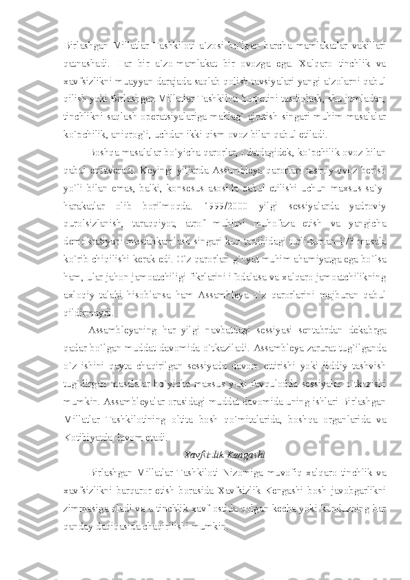 Birlashgan   Millatlar   Tashkiloti   a`zosi   bo`lgan   barcha   mamlakatlar   vakillari
qatnashadi.   Har   bir   a`zo-mamlakat   bir   ovozga   ega.   Xalqaro   tinchlik   va
xavfsizlikni muayyan darajada saqlab qolish tavsiyalari yangi a`zolarni qabul
qilish yoki Birlashgan Millatlar Tashkiloti budjetini tasdiqlash, shu jumladan,
tinchlikni  saqlash  operatsiyalariga  mablag`  ajratish   singari  muhim  masalalar
ko`pchilik, aniqrog`i, uchdan ikki qism ovoz bilan qabul etiladi.
Boshqa masalalar bo`yicha qarorlar, odatdagidek, ko`pchilik ovoz bilan
qabul   etilaveradi.  Keyingi  yillarda   Assambleya  qarorlari  rasmiy   ovoz   berish
yo`li   bilan   emas,   balki,   konsesus   asosida   qabul   etilishi   uchun   maxsus   sa`y-
harakatlar   olib   borilmoqda.   1999/2000   yilgi   sessiyalarda   yadroviy
qurolsizlanish,   taraqqiyot,   atrof   muhitni   muhofaza   etish   va   yangicha
demokratiyani mustahkamlash singari kun tartibidagi turli-tuman 173 masala
ko`rib chiqilishi kerak edi. O`z qarorlari g`oyat muhim ahamiyatga ega bo`lsa
ham, ular jahon jamoatchiligi fikrlarini ifodalasa va xalqaro jamoatchilikning
axloqiy   talabi   hisoblansa   ham   Assambleya   o`z   qarorlarini   majburan   qabul
qildirmaydi.
Assambleyaning   har   yilgi   navbatdagi   sessiyasi   sentabrdan   dekabrga
qadar bo`lgan muddat davomida o`tkaziladi. Assambleya zarurat tug`ilganda
o`z   ishini   qayta   chaqirilgan   sessiyada   davom   ettirishi   yoki   jiddiy   tashvish
tug`dirgan   masalalar   bo`yicha   maxsus   yoki   favqulodda   sessiyalar   o`tkazishi
mumkin. Assambleyalar orasidagi muddat davomida uning ishlari Birlashgan
Millatlar   Tashkilotining   oltita   bosh   qo`mitalarida,   boshqa   organlarida   va
Kotibiyatda davom etadi.
Xavfsizlik Kengashi
Birlashgan   Millatlar   Tashkiloti   Nizomiga   muvofiq   xalqaro   tinchlik   va
xavfsizlikni   barqaror   etish   borasida   Xavfsizlik   Kengashi   bosh   javobgarlikni
zimmasiga oladi va u tinchlik xavf ostida qolgan kecha yoki kunduzning har
qanday daqiqasida chaqirilishi mumkin.  