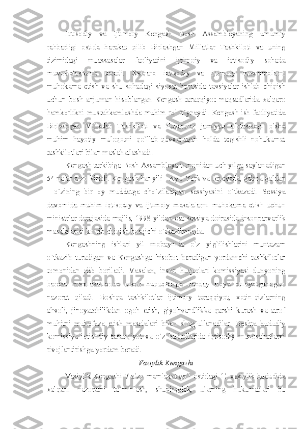 Iqtisodiy   va   Ijtimoiy   Kengash   Bosh   Assambleyaning   umumiy
rahbarligi   ostida   harakat   qilib   Birlashgan   Millatlar   Tashkiloti   va   uning
tizimidagi   muassasalar   faoliyatini   ijtimoiy   va   iqtisodiy   sohada
muvofiqlashtirib   turadi.   Xalqaro   iqtisodiy   va   ijtimoiy   muammolarni
muhokama   etish   va   shu   sohadagi   siyosat   borasida   tavsiyalar   ishlab   chiqish
uchun   bosh   anjuman   hisoblangan   Kengash   taraqqiyot   maqsadlarida   xalqaro
hamkorlikni  mustahkamlashda   muhim  rol  o`ynaydi.  Kengash   ish  faoliyatida
Birlashgan   Millatlar   Tashkiloti   va   Fuqarolar   jamiyati   o`rtasidagi   o`sha
muhim   hayotiy   muloqotni   qo`llab-quvvatlagan   holda   tegishli   nohukumat
tashkilotlari bilan maslahatlashadi. 
Kengash tarkibiga Bosh Assambleya tomonidan uch yilga saylanadigan
54 nafar a`zo kiradi. Kengash har yili - Nyu-York va Jenevada, galma-galdan
-   o`zining   bir   oy   muddatga   cho`ziladigan   sessiyasini   o`tkazadi.   Sessiya
davomida   muhim   iqtisodiy   va   ijtimoiy   masalalarni   muhokama   etish   uchun
ministrlar darajasida majlis, 1998 yildan esa sessiya doirasida insonparvarlik
masalalarini ko`rib chiqish bosqichi o`tkazilmoqda. 
Kengashning   ishlari   yil   mobaynida   o`z   yig`ilishlarini   muntazam
o`tkazib   turadigan   va   Kengashga   hisobot   beradigan   yordamchi   tashkilotlar
tomonidan   olib   boriladi.   Masalan,   inson   huquqlari   komissiyasi   dunyoning
barcha   mamlakatlarida   inson   huquqlariga   qanday   rioya   etilayotganligini
nazorat   qiladi.   Boshqa   tashkilotlar   ijtimoiy   taraqqiyot,   xotin-qizlarning
ahvoli,   jinoyatchilikdan   ogoh   etish,   giyohvandlikka   qarshi   kurash   va   atrof
muhitni   muhofaza   etish   masalalari   bilan   shug`ullanadilar.   Beshta   hududiy
komissiya   iqtisodiy   taraqqiyot   va   o`z   hududlarida   iqtisodiy   munosabatlarni
rivojlantirishga yordam beradi.
Vasiylik Kengashi
Vasiylik Kengashi 7 a`zo-mamlakat qo`l ostidagi 11 vasiylik hududida
xalqaro   nazoratni   ta`minlash,   shuningdek,   ularning   hukumatlari   bu 