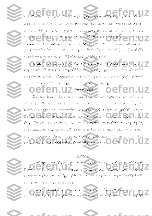 hududlarda   o`z-o`zini   boshqarish   yoki   mustaqillikning   zarur   chora-
tadbirlarini ko`rishlari uchun xalqaro nazoratni ta`minlash maqsadida tashkil
etilgan.   1994   yilga   kelib   vasiylik   hududlarining   barchasi   o`zlarini   boshqara
boshladilar   yoki   alohida   davlatga   aylanib   mustaqillikka   erishdilar,   yoxud
mustaqil qo`shni davlatlar bilan qo`shilishdi. Eng oxiri bo`lib bunday tadbirni
Qo`shma   Shtatlari   qo`l   ostida   bo`lgan   Tinch   okean   orollari   (Palau)   vasiylik
hududi amalga oshirdi va 185-a`zo davlat bo`lib qoldi.
Hozirgi   paytda,   tarkibiga   Xavfsizlik   Kengashining   besh   doimiy   a`zosi
kirgani sababli Vasiylik Kengashi ishlari, asosan, tugallandi, uning ish tartibi
qoidalariga   tegishli   o`zgartirishlar   kiritildi,   ya`ni   u   o`zining   yig`ilishlarini
faqat shart-sharoit taqozo etgan hollardagina o`tkazadigan bo`ldi.
Xalqaro Sud
Xalqaro   Sud   -   Butunjahon   sudi   sifatida   hammaga   ma`lum   bo`lib,   u
Birlashgan Millatlar Tashkilotining bosh sud organidir. Bosh Assambleya va
Xavfsizlik   Kengashi   tomonidan   saylangan   15   sudyadan   tashkil   topgan
Xalqaro   Sud   davlatlar   o`rtasidagi   mojarolarni   bartaraf   etish   bilan
shug`ullanadi. Davlatlarning - sud muhokamasida qatnashishlari ixtiyoriydir,
biroq davlatlar shunga rozi bG`lsalar, ular Sud qaroriga bo`ysunishlari shart.
Shuningdek, Bosh Assambleya va Xavfsizlik Kengashi iltimoslari bilan Sud
konsultativ xulosalar chiqarish ishlari bilan ham shug`ullanadi.
Kotibiyat
Kotibiyat   Birlashgan   Millatlar   Tashkilotining   Bosh   Assambleyasi,
Xavfsizlik   Kengashi   va   boshqa   tashkilotlari   ko`rsatmalariga   muvofiq   tezkor
va ma`muriy ishlarni amalga oshiradi. Uni umumiy ma`muriy rahbarlikni olib
boradigan Bosh kotib boshqaradi.
Hozirgi vaqtda Kotibiyat qariyb dunyoning 160 mamlakatidan bo`lgan
8900   kishi   ishlaydigan   yetti   deportament   va   turli   boshqarmalardan   tashkil 