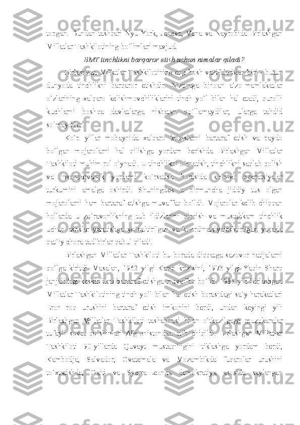 topgan.   Bundan   tashqari   Nyu-York,   Jeneva,   Vena   va   Nayrobida   Birlashgan
Millatlar Tashkilotining bo`limlari mavjud.
BMT tinchlikni barqaror etish uchun nimalar qiladi?
Birlashgan Millatlar Tashkilotining eng bosh vazifalaridan biri - butun
dunyoda   tinchlikni   barqaror   etishdir.   Nizomga   binoan   a`zo-mamlakatlar
o`zlarining   xalqaro   kelishmovchiliklarini   tinch   yo`l   bilan   hal   etadi,   qurolli
kuchlarni   boshqa   davlatlarga   nisbatan   qo`llamaydilar,   ularga   tahdid
solmaydilar.
Ko`p   yillar   mobaynida   xalqaro   krizislarni   bartaraf   etish   va   paydo
bo`lgan   mojarolarni   hal   qilishga   yordam   berishda   Birlashgan   Millatlar
Tashkiloti muhim rol o`ynadi. U tinchlikni o`rnatish, tinchlikni saqlab qolish
va   insonparvarlik   yordami   ko`rsatish   borasida   ko`plab   operatsiyalar
turkumini   amalga   oshirdi.   Shuningdek   u   birmuncha   jiddiy   tus   olgan
mojarolarni   ham   bartaraf   etishga   muvaffaq   bo`ldi.   Mojarolar   kelib   chiqqan
hollarda   u   zo`ravonlikning   tub   ildizlarini   qirqish   va   mustahkam   tinchlik
uchun   asoslar   yaratishga   yo`naltirilgan   va   koordinatsiyalashtirilgan   yanada
qat`iy chora-tadlbirlar qabul qiladi.
Birlashgan   Millatlar   Tashkiloti   bu   borada   diqqatga   sazovor   natijalarni
qo`lga   kiritdi.   Masalan,   1962   yilgi   Karib   krizisini,   1973   yilgi   Yaqin   Sharq
janjalidagi keskinlikni bartaraf etishga muvaffaq bo`ldi. 1988 yili Birlashgan
Millatlar Tashkilotining tinch yo`l bilan hal etish borasidagi sa`y-harakatlari
Eron-Iroq   urushini   bartaraf   etish   imkonini   berdi,   undan   keyingi   yili
Birlashgan   Millatlar   Tashkiloti   tashabbusi   bilan   o`tkazilgagn   muzokaralar
tufayli   sovet   qo`shinlari   Afg`onistondan   olib   chiqildi.   Birlashgan   Millatlar
Tashkiloti   90-yillarda   Quvayt   mustaqilligini   tiklashga   yordam   berdi,
Kambodja,   Salvador,   Gvatemala   va   Mozambikda   fuqarolar   urushini
to`xtatishda,   Gaiti   va   Syerra-Leonda   demokratiya   asosida   saylangan 