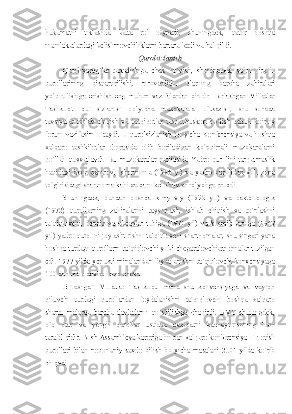 hukumatni   tiklashda   katta   rol   o`ynadi,   shuningdek,   qator   boshqa
mamlakatlardagi kelishmovchiliklarni bartaraf etdi va hal qildi.
Qurolsizlanish
Qurol-yarog`lar   tarqalishiga   chek   qo`yish,   shuningdek,   yalpi   qirg`in
qurollarining   qisqartirilishi,   pirovardida,   ularning   barcha   zahiralari
yo`qotilishiga   erishish   eng   muhim   vazifalardan   biridir.   Birlashgan   Millatlar
Tashkiloti   qurolsizlanish   bo`yicha   muzokaralar   o`tkazish,   shu   sohada
tavsiyalar   ishlab   chiqish   va   tadqiqotlar   tashabbuskori   bo`lish   uchun   doimiy
forum   vazifasini  o`taydi.  U  qurolsizlanish   bo`yicha  Konferensiya   va   boshqa
xalqaro   tashkilotlar   doirasida   olib   boriladigan   ko`pqirrali   muzokaralarni
qo`llab-quvvatlaydi.   Bu   muzokaralar   natijasida   Yadro   qurolini   tarqatmaslik
haqidagi   keng   qamrovli   shartnoma   (1996   y.)   va   yadro   qurolidan   xoli   zona
to`g`risidagi shartnoma kabi xalqaro kelishuvlar ro`yobga chiqdi.
Shuningdek,   bundan   boshqa   kimyoviy   (1992   yil)   va   bakteriologik
(1972)   qurollarning   zahiralarini   tayyorlash,   ishlab   chiqish   va   to`plashni
ta`qiqlovchi,   dengiz   va   okeanlar   tubiga   (1971   yil)   va   kosmik   fazoga   (1967
yil) yadro qurolini joylashtirishni ta`qiqlovchi shartnomalar, shu singari yana
boshqa turdagi qurollarni ta`qiqlovchi yoki chegaralovchiartnomalar tuzilgan
edi. 1977 yilda yer usti minalaridan foydalanishni ta`qiqlovchi konvensiyaga
100 dan ortiq davlat imzo chekdi. 
Birlashgan   Millatlar   Tashkiloti   mana   shu   konvensiyaga   va   vayron
qiluvchi   turdagi   qurollardan   foydalanishni   ta`qiqlovchi   boshqa   xalqaro
shartnomalarga   barcha   davlatlarni   qo`shilishga   chaqirdi.   BMT   shuningdek,
o`q   otar   va   yengil   qurollar   ustidan   nazoratni   kuchaytirishning   ham
tarafdoridir. Bosh Assambleya karoriga binoan xalqaro konferensiya o`q otish
qurollari   bilan   noqonuniy   savdo   qilish   bo`yicha   masalani   2001   yilda   ko`rib
chiqadi. 