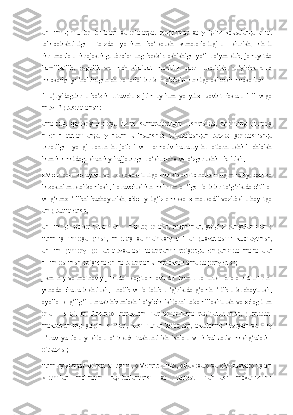 aholining   muhtoj   toifalari   va   oilalarga,   nogironlar   va   yolg‘iz   keksalarga   aniq,
tabaqalashtirilgan   tarzda   yordam   ko‘rsatish   samaradorligini   oshirish,   aholi
daromadlari   darajasidagi   farqlarning   keskin   oshishiga   yo‘l   qo‘ymaslik,   jamiyatda
hamjihatlik,   ezgulik   va   mehr-shafqat   muhitini   qaror   toptirish   bo‘yicha   aniq
maqsadga yo‘naltirilgan chora-tadbirlar kompleksini amalga oshirish maqsadida:
1.   Quyidagilarni   ko‘zda   tutuvchi   «Ijtimoiy   himoya   yili»   Davlat   dasturi   1-ilovaga
muvofiq tasdiqlansin:
amaldagi   ijtimoiy   himoya   tizimi   samaradorligini   oshirishga,   aholining   ijtimoiy
nochor   qatlamlariga   yordam   ko‘rsatishda   tabaqalashgan   tarzda   yondashishga
qaratilgan   yangi   qonun   hujjatlari   va   normativ-huquqiy   hujjatlarni   ishlab   chiqish
hamda amaldagi shunday hujjatlarga qo‘shimcha va o‘zgartishlar kiritish;
«Mehribonlik» uylari va ixtisoslashtirilgan maktab-internatlarning moddiy-texnika
bazasini mustahkamlash, boquvchisidan mahrum bo‘lgan bolalar to‘g‘risida e’tibor
va g‘amxo‘rlikni kuchaytirish, «Sen yolg‘iz emassan» maqsadli vazifasini hayotga
aniq tatbiq etish;
aholining   nochor   qatlamlari   –   muhtoj   oilalar,   nogironlar,   yolg‘iz   qariyalarni   aniq
ijtimoiy   himoya   qilish,   moddiy   va   ma’naviy   qo‘llab-quvvatlashni   kuchaytirish,
aholini   ijtimoiy   qo‘llab-quvvatlash   tadbirlarini   ro‘yobga   chiqarishda   mahallalar
rolini oshirish bo‘yicha chora-tadbirlar kompleksini amalda joriy etish;
jismoniy  va  ma’naviy  jihatdan  sog‘lom   avlodni   kamol   toptirish   chora-tadbirlarini
yanada   chuqurlashtirish,   onalik   va   bolalik   to‘g‘risida   g‘amho‘rlikni   kuchaytirish,
ayollar sog‘lig‘ini mustahkamlash bo‘yicha ishlarni takomillashtirish va «Sog‘lom
ona   –   sog‘lom   farzand»   harakatini   har   tomonlama   rag‘batlantirish,   jumladan
maktablarning   yuqori   sinflari,   kasb-hunar   kollejlari,   akademik   litseylar   va   oliy
o‘quv   yurtlari   yoshlari   o‘rtasida   tushuntirish   ishlari   va   fakulьtativ   mashg‘ulotlar
o‘tkazish;
ijtimoiy xizmat ko‘rsatish tizimi, «Mehribonlik», «Saxovat» va «Muruvvat» uylari
xodimlari   mehnatini   rag‘batlantirish   va   munosib   baholash   mexanizmini 