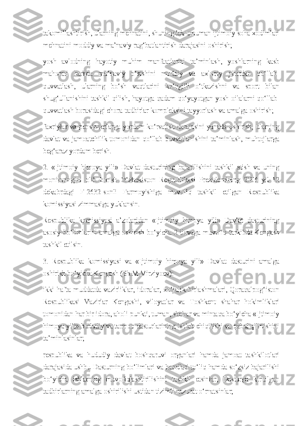 takomillashtirish, ularning mehnatini, shuningdek umuman ijtimoiy soha xodimlari
mehnatini moddiy va ma’naviy rag‘batlantirish darajasini oshirish;
yosh   avlodning   hayotiy   muhim   manfaatlarini   ta’minlash,   yoshlarning   kasb
mahorati   hamda   ma’naviy   o‘sishini   moddiy   va   axloqiy   jihatdan   qo‘llab-
quvvatlash,   ularning   bo‘sh   vaqtlarini   ko‘ngilli   o‘tkazishni   va   sport   bilan
shug‘ullanishini tashkil qilish, hayotga qadam qo‘yayotgan yosh oilalarni qo‘llab-
quvvatlash borasidagi chora-tadbirlar kompleksini tayyorlash va amalga oshirish;
faxriylar va pensionerlarga yordam ko‘rsatish darajasini yanada oshirish, ularning
davlat  va jamoatchilik tomonidan qo‘llab-quvvatlanishini  ta’minlash,  muhtojlarga
beg‘araz yordam berish.
2.   «Ijtimoiy   himoya   yili»   Davlat   dasturining   bajarilishini   tashkil   etish   va   uning
monitoringini   olib   borish   O‘zbekiston   Respublikasi   Prezidentining   2006   yil   12
dekabrdagi   F-2632-sonli   Farmoyishiga   muvofiq   tashkil   etilgan   Respublika
komissiyasi zimmasiga yuklansin.
Respublika   komissiyasi   a’zolaridan   «Ijtimoiy   himoya   yili»   Davlat   dasturining
asosiy bo‘limlarini amalga oshirish bo‘yicha 2-ilovaga muvofiq tarkibda Kengash
tashkil etilsin.
3.   Respublika   komissiyasi   va   «Ijtimoiy   himoya   yili»   Davlat   dasturini   amalga
oshirish bo‘yicha Kengash (Sh.M.Mirziyoev):
ikki   hafta   muddatda   vazirliklar,   idoralar,   xo‘jalik   birlashmalari,   Qoraqalpog‘iston
Respublikasi   Vazirlar   Kengashi,   viloyatlar   va   Toshkent   shahar   hokimliklari
tomonidan har bir idora, aholi punkti, tuman, shahar va mintaqa bo‘yicha «Ijtimoiy
himoya yili» hududiy va tarmoq dasturlarining ishlab chiqilishi va qabul qilinishini
ta’minlasinlar;
respublika   va   hududiy   davlat   boshqaruvi   organlari   hamda   jamoat   tashkilotlari
darajasida ushbu Dasturning bo‘limlari va bandlari to‘liq hamda so‘zsiz bajarilishi
bo‘yicha   ishlarning   muvofiqlashtirilishini   tashkil   etsinlar,   Dasturga   kiritilgan
tadbirlarning amalga oshirilishi ustidan tizimli nazorat o‘rnatsinlar; 