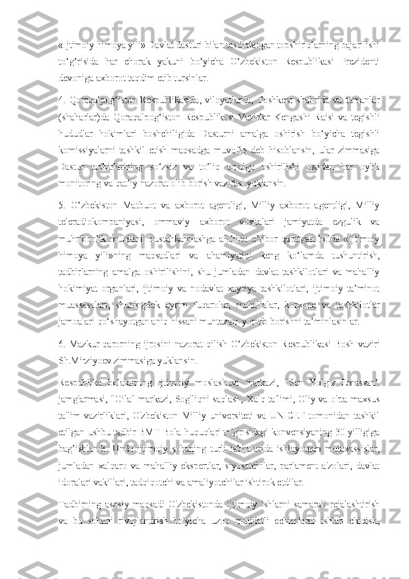 «Ijtimoiy himoya yili» Davlat dasturi bilan tasdiqlangan topshiriqlarning bajarilishi
to‘g‘risida   har   chorak   yakuni   bo‘yicha   O‘zbekiston   Respublikasi   Prezidenti
devoniga axborot taqdim etib tursinlar.
4.   Qoraqalpog‘iston   Respublikasida,   viloyatlarda,   Toshkent   shahrida   va   tumanlar
(shaharlar)da   Qoraqalpog‘iston   Respublikasi   Vazirlar   Kengashi   Raisi   va   tegishli
hududlar   hokimlari   boshchiligida   Dasturni   amalga   oshirish   bo‘yicha   tegishli
komissiyalarni   tashkil   etish   maqsadga   muvofiq   deb   hisoblansin,   ular   zimmasiga
Dastur   tadbirlarining   so‘zsiz   va   to‘liq   amalga   oshirilishi   ustidan   har   oylik
monitoring va qat’iy nazorat olib borish vazifasi yuklansin.
5.   O‘zbekiston   Matbuot   va   axborot   agentligi,   Milliy   axborot   agentligi,   Milliy
teleradiokompaniyasi,   ommaviy   axborot   vositalari   jamiyatda   ezgulik   va
muhribonlik   muhitini   mustahkamlashga   alohida   e’tibor   qaratgan   holda   «Ijtimoiy
himoya   yili»ning   maqsadlari   va   ahamiyatini   keng   ko‘lamda   tushuntirish,
tadbirlarning   amalga   oshirilishini,   shu   jumladan   davlat   tashkilotlari   va   mahalliy
hokimiyat   organlari,   ijtimoiy   va   nodavlat   xayriya   tashkilotlari,   ijtimoiy   ta’minot
muassasalari,   shuningdek   ayrim   fuqarolar,   mahallalar,   korxona   va   tashkilotlar
jamoalari qo‘shayotgan aniq hissani muntazam yoritib borishni ta’minlasinlar.
6.   Mazkur   qarorning   ijrosini   nazorat   qilish   O‘zbekiston   Respublikasi   Bosh   vaziri
Sh.Mirziyoev zimmasiga yuklansin.
Respublika   bolalarning   Ijtimoiy   moslashuvi   markazi,   "Sen   Yolgiz   Emassan"
jamg'armasi, "Oila" markazi, Sog'liqni saqlash,  Xalq ta'limi, Oliy va o'rta maxsus
ta'lim   vazirliklari,   O'zbekiston   Milliy   universiteti   va   UNICEF   tomonidan   tashkil
etilgan ushbu tadbir BMT Bola huquqlari to'g'risidagi konvensiyaning 30 yilligiga
bag’ishlandi.   Unda   ijtimoiy   sohaning   turli   jabhalarida   ishlayotgan   mutaxassislar,
jumladan   xalqaro   va   mahalliy   ekspertlar,   siyosatchilar,   parlament   a'zolari,   davlat
idoralari vakillari, tadqiqotchi va amaliyotchilar ishtirok etdilar.
Tadbirning   asosiy   maqsadi   O'zbekistonda   ijtimoiy   ishlarni   samarali   rejalashtirish
va   bu   sohani   rivojlantirish   bo'yicha   uzoq   muddatli   echimlarni   ishlab   chiqish, 