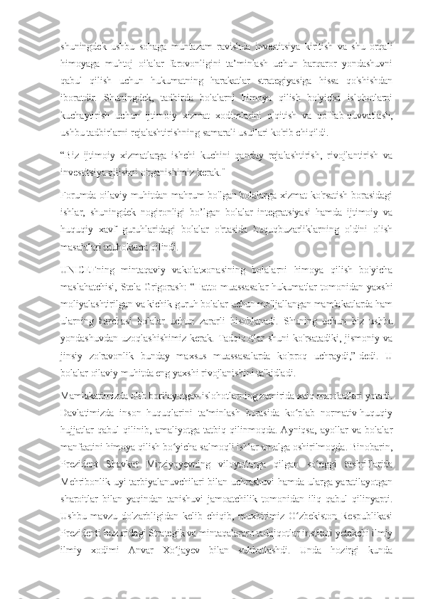 shuningdek   ushbu   sohaga   muntazam   ravishda   investitsiya   kiritish   va   shu   orqali
himoyaga   muhtoj   oilalar   farovonligini   ta’minlash   uchun   barqaror   yondashuvni
qabul   qilish   uchun   hukumatning   harakatlar   strategiyasiga   hissa   qo'shishdan
iboratdir.   Shuningdek,   tadbirda   bolalarni   himoya   qilish   bo'yicha   islohotlarni
kuchaytirish   uchun   ijtimoiy   xizmat   xodimlarini   o'qitish   va   qo'llab-quvvatlash,
ushbu tadbirlarni rejalashtirishning samarali usullari ko'rib chiqildi.
“Biz   ijtimoiy   xizmatlarga   ishchi   kuchini   qanday   rejalashtirish,   rivojlantirish   va
investitsiya qilishni o'rganishimiz kerak."
Forumda oilaviy muhitdan mahrum bo'lgan bolalarga xizmat ko'rsatish borasidagi
ishlar,   shuningdek   nogironligi   bo’lgan   bolalar   integratsiyasi   hamda   ijtimoiy   va
huquqiy   xavf   guruhlaridagi   bolalar   o'rtasida   huquqbuzarliklarning   oldini   olish
masalalari muhokama qilindi.
UNICEFning   mintaqaviy   vakolatxonasining   bolalarni   himoya   qilish   bo'yicha
maslahatchisi,  Stela  Grigorash:   “Hatto  muassasalar   hukumatlar  tomonidan  yaxshi
moliyalashtirilgan va kichik guruh bolalar uchun mo'ljallangan mamlakatlarda ham
ularning   barchasi   bolalar   uchun   zararli   hisoblanadi.   Shuning   uchun   biz   ushbu
yondashuvdan   uzoqlashishimiz   kerak.   Tadqiqotlar   shuni  ko'rsatadiki,   jismoniy   va
jinsiy   zo'ravonlik   bunday   maxsus   muassasalarda   ko'proq   uchraydi,”-dedi.   U
bolalar oilaviy muhitda eng yaxshi rivojlanishini ta'kidladi.
Mamlakatimizda olib borilayotgan islohotlarning zamirida xalq manfaatlari yotadi.
Davlatimizda   inson   huquqlarini   ta minlash   borasida   ko plab   normativ-huquqiyʼ ʻ
hujjatlar   qabul   qilinib,   amaliyotga   tatbiq   qilinmoqda.   Ayniqsa,   ayollar   va   bolalar
manfaatini himoya qilish bo yicha salmoqli ishlar amalga oshirilmoqda. Binobarin,	
ʻ
Prezident   Shavkat   Mirziyoyevning   viloyatlarga   qilgan   so nggi   tashriflarida	
ʻ
Mehribonlik uyi tarbiyalanuvchilari bilan uchrashuvi hamda ularga yaratilayotgan
sharoitlar   bilan   yaqindan   tanishuvi   jamoatchilik   tomonidan   iliq   qabul   qilinyapti.
Ushbu   mavzu   dolzarbligidan   kelib   chiqib,   muxbirimiz   O zbekiston   Respublikasi	
ʻ
Prezidenti huzuridagi Strategik va mintaqalararo tadqiqotlar instituti yetakchi ilmiy
ilmiy   xodimi   Anvar   Xo jayev   bilan   suhbatlashdi.   Unda   hozirgi   kunda	
ʻ 