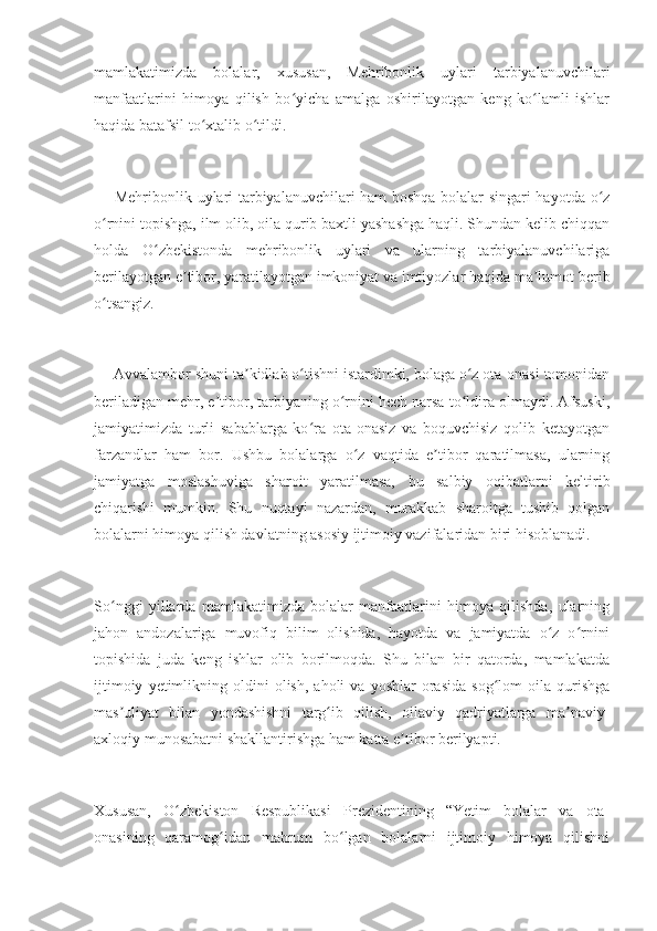mamlakatimizda   bolalar,   xususan,   Mehribonlik   uylari   tarbiyalanuvchilari
manfaatlarini   himoya   qilish   bo yicha   amalga   oshirilayotgan   keng   ko lamli   ishlarʻ ʻ
haqida batafsil to xtalib o tildi.	
ʻ ʻ
— Mehribonlik uylari tarbiyalanuvchilari ham boshqa bolalar singari hayotda o z	
ʻ
o rnini topishga, ilm olib, oila qurib baxtli yashashga haqli. Shundan kelib chiqqan	
ʻ
holda   O zbekistonda   mehribonlik   uylari   va   ularning   tarbiyalanuvchilariga	
ʻ
berilayotgan e tibor, yaratilayotgan imkoniyat va imtiyozlar haqida ma lumot berib	
ʼ ʼ
o tsangiz.	
ʻ
— Avvalambor shuni ta kidlab o tishni istardimki, bolaga o z ota-onasi tomonidan	
ʼ ʻ ʻ
beriladigan mehr, e tibor, tarbiyaning o rnini hech narsa to ldira olmaydi. Afsuski,	
ʼ ʻ ʻ
jamiyatimizda   turli   sabablarga   ko ra   ota-onasiz   va   boquvchisiz   qolib   ketayotgan	
ʻ
farzandlar   ham   bor.   Ushbu   bolalarga   o z   vaqtida   e tibor   qaratilmasa,   ularning	
ʻ ʼ
jamiyatga   moslashuviga   sharoit   yaratilmasa,   bu   salbiy   oqibatlarni   keltirib
chiqarishi   mumkin.   Shu   nuqtayi   nazardan,   murakkab   sharoitga   tushib   qolgan
bolalarni himoya qilish davlatning asosiy ijtimoiy vazifalaridan biri hisoblanadi.
So nggi   yillarda   mamlakatimizda   bolalar   manfaatlarini   himoya   qilishda,   ularning	
ʻ
jahon   andozalariga   muvofiq   bilim   olishida,   hayotda   va   jamiyatda   o z   o rnini	
ʻ ʻ
topishida   juda   keng   ishlar   olib   borilmoqda.   Shu   bilan   bir   qatorda,   mamlakatda
ijtimoiy   yetimlikning   oldini   olish,   aholi   va  yoshlar   orasida   sog lom   oila   qurishga	
ʻ
mas uliyat   bilan   yondashishni   targ ib   qilish,   oilaviy   qadriyatlarga   ma naviy-	
ʼ ʻ ʼ
axloqiy munosabatni shakllantirishga ham katta e tibor berilyapti.	
ʼ
Xususan,   O zbekiston   Respublikasi   Prezidentining   “Yetim   bolalar   va   ota-	
ʻ
onasining   qaramog idan   mahrum   bo lgan   bolalarni   ijtimoiy   himoya   qilishni	
ʻ ʻ 