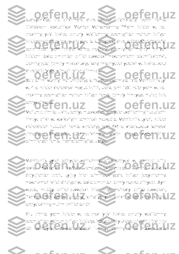 kuchaytirishga   oid   qo shimcha   chora-tadbirlar   to g risida”gi   qarori   hamdaʻ ʻ ʻ
O zbekiston   Respublikasi   Vazirlar   Mahkamasining   “Yetim   bolalar   va   ota-	
ʻ
onasining   yoki   boshqa   qonuniy   vakillarining   qaramog idan   mahrum   bo lgan	
ʻ ʻ
bolalarning ijtimoiy himoyasini yana-da kuchaytirish chora-tadbirlari to g risida”gi	
ʻ ʻ
qarori   orqali   yetim   bolalar   va   ota-onasining   qaramog idan   mahrum   bo lgan	
ʻ ʻ
bolalarni   davlat   tomonidan   qo llab-quvvatlash   mexanizmlarini   takomillashtirish,	
ʻ
ularning   jadal   ijtimoiy   moslashuviga   keng   imkoniyatlar   yaratish   va   boshqa   zarur
choralar bo yicha salmoqli ishlar qilinmoqda.	
ʻ
Xalq ta limi vazirligi ma lumotlariga ko ra, mamlakatimizda 17 ta Mehribonlik uyi	
ʼ ʼ ʻ
va   4   ta   Bolalar   shaharchasi   mavjud   bo lib,   ularda   jami   1950   nafar   yetim   va   ota-	
ʻ
onasining   qaramog idan   mahrum   bo lgan   hamda   ijtimoiy   himoyaga   muhtoj   bola	
ʻ ʻ
tarbiya olmoqda.
Ma lumot o rnida. Ushbu tarbiya muassasalari tarbiyalanuvchilarining huquqlarini	
ʼ ʻ
himoya   qilish   va   xavfsizligini   ta minlash   maqsadida   Mehribonlik   uylari,   Bolalar	
ʼ
shaharchalari   hududlari   hamda   xonalariga   jami   686   ta   videokuzatuv   kamerasi
o rnatilgan.   Shuningdek,   ular   qo shimcha   telefon   aloqasi   xizmati   bilan	
ʻ ʻ
ta minlangan hamda Internet tarmog iga ulangan.
ʼ ʻ
Mehribonlik   uylari   tarbiyalanuvchilarining   ta lim-tarbiyasi   va   ta minoti   to liq	
ʼ ʼ ʻ
davlat   mablag lari   hisobidan   amalga   oshirilmoqda.   Ularning   kundalik	
ʻ
ehtiyojlaridan   tortib,   uy-joy   bilan   ta minlanishigacha   bo lgan   jarayonlarning	
ʼ ʻ
mexanizmlari ishlab chiqilgan va davlat tomonidan doimiy nazorat qilinyapti. Ayni
vaqtda,   moddiy   qo llab-quvvatlash   bilan   birga   ma naviy   qo llab-quvvatlash,	
ʻ ʼ ʻ
fikrimcha,   har   qanday   bolaning   ko ngliga   yo l   topish   va   uni   shaxs   sifatida	
ʻ ʻ
tarbiyalashning muhim omillaridandir.
Shu   o rinda   yetim   bolalar   va   ota-onasi   yoki   boshqa   qonuniy   vakillarining	
ʻ
qaramog idan mahrum bo lgan bolalarga berilgan imtiyozlarga to xtalib o tish joiz	
ʻ ʻ ʻ ʻ
deb   hisoblayman.   Avvalo   ta kidlash   lozimki,   ularning   ta lim   muassasalarida	
ʼ ʼ 