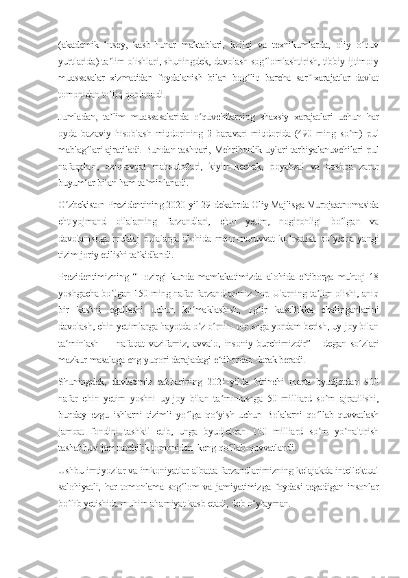 (akademik   litsey,   kasb-hunar   maktablari,   kollej   va   texnikumlarda,   oliy   o quvʻ
yurtlarida) ta lim olishlari, shuningdek, davolash-sog lomlashtirish, tibbiy-ijtimoiy	
ʼ ʻ
muassasalar   xizmatidan   foydalanish   bilan   bog liq   barcha   sarf-xarajatlar   davlat	
ʻ
tomonidan to liq qoplanadi.	
ʻ
Jumladan,   ta lim   muassasalarida   o quvchilarning   shaxsiy   xarajatlari   uchun   har
ʼ ʻ
oyda   bazaviy   hisoblash   miqdorining   2   baravari   miqdorida   (490   ming   so m)   pul	
ʻ
mablag lari ajratiladi. Bundan tashqari, Mehribonlik uylari tarbiyalanuvchilari pul	
ʻ
nafaqalari,   oziq-ovqat   mahsulotlari,   kiyim-kechak,   poyabzal   va   boshqa   zarur
buyumlar bilan ham ta minlanadi.	
ʼ
O zbekiston Prezidentining 2020-yil 29-dekabrda Oliy Majlisga Murojaatnomasida	
ʻ
ehtiyojmand   oilalarning   farzandlari,   chin   yetim,   nogironligi   bo lgan   va	
ʻ
davolanishga   muhtoj   bolalarga   alohida   mehr-muruvvat   ko rsatish   bo yicha   yangi	
ʻ ʻ
tizim joriy etilishi ta kidlandi.	
ʼ
Prezidentimizning   “Hozirgi   kunda   mamlakatimizda   alohida   e tiborga   muhtoj   18	
ʼ
yoshgacha bo lgan 150 ming nafar farzandlarimiz bor. Ularning ta lim olishi, aniq	
ʻ ʼ
bir   kasbni   egallashi   uchun   ko maklashish,   og ir   kasallikka   chalinganlarini	
ʻ ʻ
davolash, chin yetimlarga hayotda o z o rnini topishga yordam berish, uy-joy bilan
ʻ ʻ
ta minlash   —   nafaqat   vazifamiz,   avvalo,   insoniy   burchimizdir”   –   degan   so zlari	
ʼ ʻ
mazkur masalaga eng yuqori darajadagi e tibordan darak beradi.	
ʼ
Shuningdek,   davlatimiz   rahbarining   2021-yilda   birinchi   marta   byudjetdan   900
nafar   chin   yetim   yoshni   uy-joy   bilan   ta minlashga   50   milliard   so m   ajratilishi,
ʼ ʻ
bunday   ezgu   ishlarni   tizimli   yo lga   qo yish   uchun   Bolalarni   qo llab-quvvatlash	
ʻ ʻ ʻ
jamoat   fondini   tashkil   etib,   unga   byudjetdan   100   milliard   so m   yo naltirish	
ʻ ʻ
tashabbusi jamoatchilik tomonidan  keng qo llab-quvvatlandi.	
ʻ
Ushbu imtiyozlar va imkoniyatlar albatta farzandlarimizning kelajakda intellektual
salohiyatli,   har   tomonlama   sog lom   va   jamiyatimizga   foydasi   tegadigan   insonlar	
ʻ
bo lib yetishida muhim ahamiyat kasb etadi, deb o ylayman.	
ʻ ʻ 