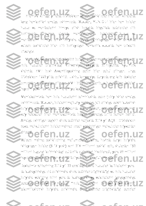 — Bilamizki so nggi yillarda O zbekiston xalqaro tashkilotlar bilan turli sohalardaʻ ʻ
keng   hamkorlikni   amalga   oshirmoqda.   Xususan,   YUNICEF   bilan   ham   bolalar
huquq   va   manfaatlarini   himoya   qilish   borasida   birgalikda   tadqiqotlar   olib
borilmoqda.   Umuman   olganda   mamlakatimizda   bolalarning   huquq   va
manfaatlarini   himoya   qilish   bo yicha   amalga   oshirilayotgan   ishlar   doirasida	
ʻ
xalqaro   tashkilotlar   bilan   olib   borilayotgan   hamkorlik   xususida   ham   to xtalib	
ʻ
o tsangiz.	
ʻ
— Ma lumki, xalqaro hujjatlardan biri bo lgan bolalar manfaatlarini aks ettiruvchi	
ʼ ʻ
Bola   huquqlari   to g risidagi   Konvensiya   1989-yilda   20-noyabrda   Nyu-York	
ʻ ʻ
shahrida   BMT   bosh   Assambleyasining   qarori   bilan   qabul   qilingan.   Unga
O zbekiston   1992-yilda   qo shildi.   Ushbu   konvensiya   dunyoda   eng   ko p   davlatlar	
ʻ ʻ ʻ
tomonidan   ratifikatsiya   qilingan   BMT   bitimi   hisoblanib,   u   butun   jahon   bolalari
hayotini yaxshilashda muhim ahamiyat kasb etadi.
Mamlakatimizda   ham   bola   huquqlarini   ta minlashda   qator   ijobiy   ishlar   amalga	
ʼ
oshirilmoqda. Xususan, bolalarni majburiy mehnatga jalb qilishga qarshi kurashish
bo yicha   so nggi   yillarda   O zbekistonda   davlat   rahbari,   parlamenti   va   hukumati	
ʻ ʻ ʻ
sa y-harakatlari   bilan   mamlakatimizda   bolalar   mehnatiga   to liq   barham   berildi.
ʼ ʻ
Amalga   oshirilgan   tegishli   chora-tadbirlar   natijasida   2018-yil   AQSH   O zbekiston	
ʻ
paxta   mahsulotlarini   bolalar   mehnati   orqali   yetishtirilgan  mahsulotlar   ro yxatidan
ʻ
chiqardi.
Xalqaro   mehnat   tashkilotining   ma lumotlariga   ko ra,   hozirda   dunyo   bo yicha	
ʼ ʻ ʻ
ishlayotgan   bolalar   (5-17   yosh)   soni   218   millionni   tashkil   etib,   shulardan   152
millioni   bugungi   ko rinishdagi   quldorlik  qurbonlari   hisoblanadi,   yana   73  millioni	
ʻ
hayot uchun xavfli bo lgan mehnat faoliyati bilan shug ullanmoqda.
ʻ ʻ
Davlatimiz   rahbarining   2019-yil   22-apreldagi   “Bola   huquqlari   kafolatlarini   yana-
da kuchaytirishga oid qo shimcha chora-tadbirlar to g risida”gi va Bola huquqlari	
ʻ ʻ ʻ
bo yicha   vakilning   rolini   yana-da   kuchaytirish   va   vakolatlarini   kengaytirishga	
ʻ
qaratilgan   2020-yil   29-maydagi   “Bola   huquqlarini   himoya   qilish   tizimini
takomillashtirish   bo yicha   qo shimcha   chora-tadbirlar   to g risida”gi   qarorlari	
ʻ ʻ ʻ ʻ 