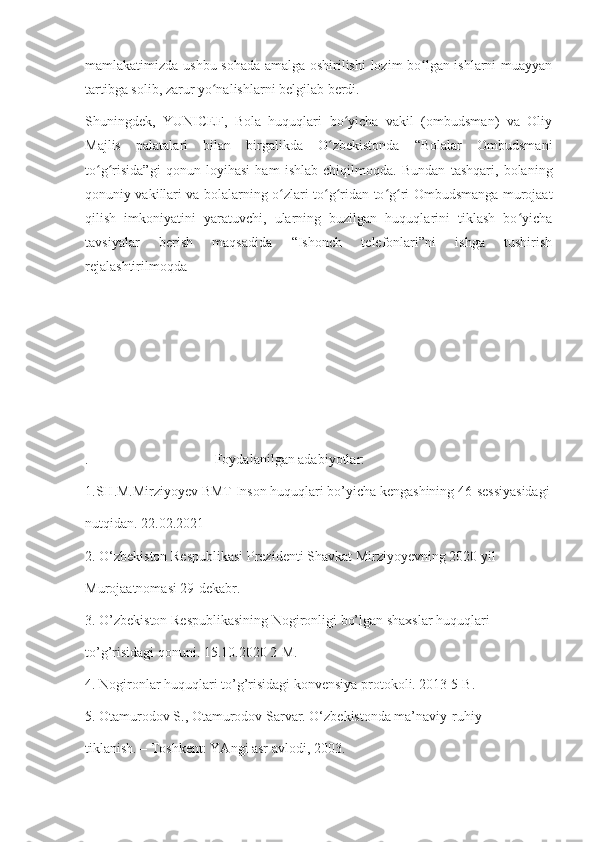 mamlakatimizda ushbu sohada amalga oshirilishi  lozim bo lgan ishlarni muayyanʻ
tartibga solib, zarur yo nalishlarni belgilab berdi.	
ʻ
Shuningdek,   YUNICEF,   Bola   huquqlari   bo yicha   vakil   (ombudsman)   va   Oliy	
ʻ
Majlis   palatalari   bilan   birgalikda   O zbekistonda   “Bolalar   Ombudsmani	
ʻ
to g risida”gi   qonun   loyihasi   ham   ishlab   chiqilmoqda.   Bundan   tashqari,   bolaning	
ʻ ʻ
qonuniy vakillari va bolalarning o zlari to g ridan-to g ri Ombudsmanga murojaat	
ʻ ʻ ʻ ʻ ʻ
qilish   imkoniyatini   yaratuvchi,   ularning   buzilgan   huquqlarini   tiklash   bo yicha	
ʻ
tavsiyalar   berish   maqsadida   “Ishonch   telefonlari”ni   ishga   tushirish
rejalashtirilmoqda
.                                    Foydalanilgan adabiyotlar: 
1.SH.M.Mirziyoyev BMT Inson huquqlari bo’yicha kengashining 46-sessiyasidagi
nutqidan. 22.02.2021
2. O‘zbekiston Respublikasi Prezidenti Shavkat Mirziyoyevning 2020 yil 
Murojaatnomasi 29-dekabr. 
3. O’zbekiston Respublikasining Nogironligi bo’lgan shaxslar huquqlari 
to’g’risidagi qonuni. 15.10.2020 2-M. 
4. Nogironlar huquqlari to’g’risidagi konvensiya protokoli. 2013 5-B. 
5. Otamurodov S., Otamurodov Sarvar. O‘zbekistonda ma’naviy-ruhiy
tiklanish. – Toshkent: YAngi asr avlodi, 2003. 