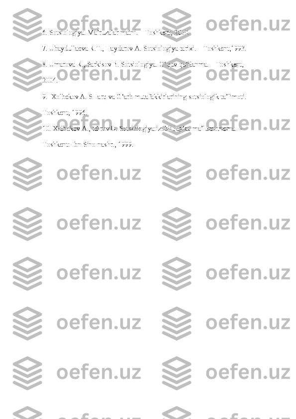 6. Sotsiologiya. Ma’ruzalar matni. – Toshkent, 2000.
7. Ubaydullaeva R.T., Haydarov A. Sotsiologiya tarixi. – Toshkent,1993.
8. Umarova R., Sarkisov B. Sotsiologiya. O‘quv qo‘llanma. – Toshkent,
2004.
9.  Xolbekov A. SHarq va G‘arb mutafakkirlarining sotsiologik ta’limoti. –
Toshkent, 1996.
10. Xolbekov A., Idirov U. Sotsiologiya:izohli lug‘at-ma’lumotnoma. –
Toshkent: Ibn Sino nashr., 1999. 