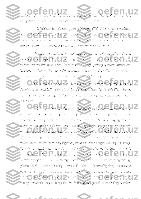 professional   ijtimoiy   xodimlar   oilalarga   malakali   yordam   ko'rsatishlari   mumkin,
shu yo’sinda bolani oiladan ajratishning oldi olinadi,"- dedi u.
                           Ơzbekistonda  bolalarni  ijtimoiy himoya qilish tizimini  uzoq muddatli
isloh   qilish   bo’yicha   takliflarni   muhokama   qilish   uchun   davlat   va   nodavlat
tashkilotlari vakillari va xalqaro ekspertlar ishtirok etdilar davra suhbatida ishtirok
etdilar. Tadbir “Oila” markazi va UNICEF tomonidan tashkil etildi.
                      Maqsad   institutsional   yondashuvga   asoslangan   tizimdan   oila   muhitiga
asoslangan   tizimiga   o’tishdir.   Buning   uchun   ijtimoiy   xizmatlarni   va   zarur
nafaqalarni   taqdim   etish   orqali   bolalar   va   oilalarga   ijtimoiy   yordam   kơrsatishni
kuchaytirish   lozim.   Bunday   sa’y-harakatlar   oilalarning   ehtiyojlarini   qondirishni
hamda muammolarni erta bosqichlarda hal qilishni ta’minlaydi.
           Davra suhbati ishtirokchilari Ơzbekistonda bolalarni ijtimoiy himoya qilish
tizimini   uzoq   muddatli   isloh   qilish   bo’yicha   takliflarni   kơrib   chiqdilar.   Bunda
ijtimoiy   xizmat   sohasidagi   professional   xodimlar   asosiy   harakatlantiruvchi   kuch
hisoblanadi. 
                   UNICEF ijtimoiy xodim kasbini ilgari surish va bunday mutaxassislarning
salohiyatini   oshirish,   shuningdek   ijtimoiy   ish   ơquv   dasturini     yaratish   borasida
hukumat   va   ilmiy   doiralar   bilan   hamkorlik   qilmoqda.   Maxsus   tayyorgarlikdan
ơtgan   mutaxassislar   bolalarni   xavf   ostiga   qơyadigan   vaziyatlarni   anglashlari,
yordam kơrsatilishi kerak bơlgan hollarda oilalarni qơllab-quvvatlashlari mumkin.
Ijtimoiy   himoya   -   keng   ma noda   —   mamlakat   aholisini   ijtimoiy   va   moddiyʼ
muhofaza qilinishini ta minlaydigan va jamiyatda qaror topgan xuquqiy, iqtisodiy,	
ʼ
ijtimoiy   choratadbirlar   majmui;   tor   ma -noda   —   davlat   va   jamiyatning   yoshi,	
ʼ
salomatligi   holati,   ijtimoiy   ahvoli,   tirikchilik   vositalari   bilan   yetarli
ta minlanmagani   tufayli   yordamga,   ko makka   muhtoj   fuqarolar   to g risidagi	
ʼ ʻ ʻ ʻ
g amxo rligi.   Uning   asosiy   maqsadi   aholi   farovonligining   to xtovsiz
ʻ ʻ ʻ
yaxshilanishini ta minlash, aholi qat-lamlarining ta lim, madaniyat, kasb malakasi,	
ʼ ʼ
daromadlari   jihatidan   keskin   tafovutlariga   barham   berish,   jamiyat   tomonidan
insonga   munosib   hayot   darajasini   va   inson   taraqqiyotini   ta minlashga   yordam	
ʼ 