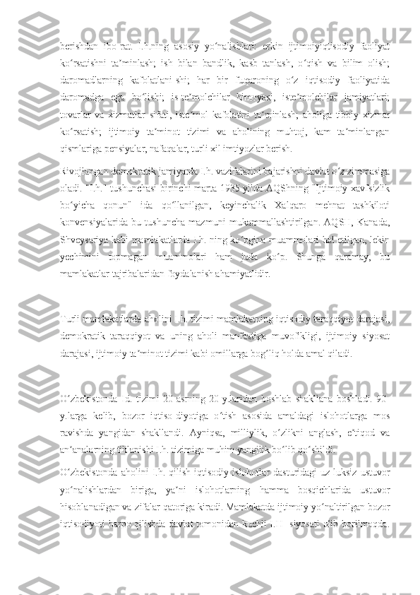 berishdan   ibo-rat.   I.h.ning   asosiy   yo nalishlari:   erkin   ijtimoiyiqtisodiy   faoliyatʻ
ko rsatishni   ta minlash;   ish   bilan   bandlik,   kasb   tanlash,   o qish   va   bilim   olish;	
ʻ ʼ ʻ
daromadlarning   kafolatlani-shi;   har   bir   fuqaroning   o z   iqtisodiy   faoliyatida	
ʻ
daromadga   ega   bo lishi;   is-te molchilar   himoyasi,   iste molchilar   jamiyatlari;	
ʻ ʼ ʼ
tovarlar   va   xizmatlar   sifati,   iste mol   kafolatini   ta minlash;   aholiga   tibbiy   xizmat	
ʼ ʼ
ko rsatish;   ijtimoiy   ta minot   tizimi   va   aholining   muhtoj,   kam   ta minlangan	
ʻ ʼ ʼ
qismlariga pensiyalar, nafaqalar, turli xil imtiyozlar berish.
Rivojlangan demokratik jamiyatda I.h. vazifalarini bajarishni davlat o z zimmasiga	
ʻ
oladi. "I.h." tushunchasi  birinchi marta 1935-yilda AQShning "Ijtimoiy xavfsizlik
bo yicha   qonun"   ida   qo llanilgan,   keyinchalik   Xalqaro   mehnat   tashkiloti	
ʻ ʻ
konvensiyalarida   bu   tushuncha   mazmuni   mukammallashtirilgan.   AQSH,   Kanada,
Shveysariya kabi mamlakatlarda I.h. ning ko pgina muammolari hal etilgan, lekin	
ʻ
yechimini   topmagan   muammolari   ham   juda   ko p.   Shunga   qaramay,   bu	
ʻ
mamlakatlar tajribalaridan foydalanish ahamiyatlidir.
Turli mamlakatlarda aholini I.h. tizimi mamlakatning iqtisodiy taraqqiyot darajasi,
demokratik   taraqqiyot   va   uning   aholi   manfaatiga   muvofikligi,   ijtimoiy   siyosat
darajasi, ijtimoiy ta minot tizimi kabi omillarga bog liq holda amal qiladi.	
ʼ ʻ
O zbekistonda   Id.   tizimi   20-asrning   20-y.laridan   boshlab   shakllana   boshladi.   90-	
ʻ
y.larga   kelib,   bozor   iqtiso-diyotiga   o tish   asosida   amaldagi   islohotlarga   mos	
ʻ
ravishda   yangidan   shakllandi.   Ayniqsa,   milliylik,   o zlikni   anglash,   e tiqod   va	
ʻ ʼ
an analarning tiklanishi I.h. tizimiga muhim yangilik bo lib qo shildi.	
ʼ ʻ ʻ
O zbekistonda  aholini  I.h.  qilish  iqtisodiy  islohotlar  dasturidagi  uz-luksiz   ustuvor
ʻ
yo nalishlardan   biriga,   ya ni   islohotlarning   hamma   bosqichlarida   ustuvor
ʻ ʼ
hisoblanadigan va-zifalar qatoriga kiradi. Mamlakatda ijtimoiy yo naltirilgan bozor	
ʻ
iqtisodiyoti barpo qilishda davlat  tomonidan kuchli I.H- siyosati  olib borilmoqda. 