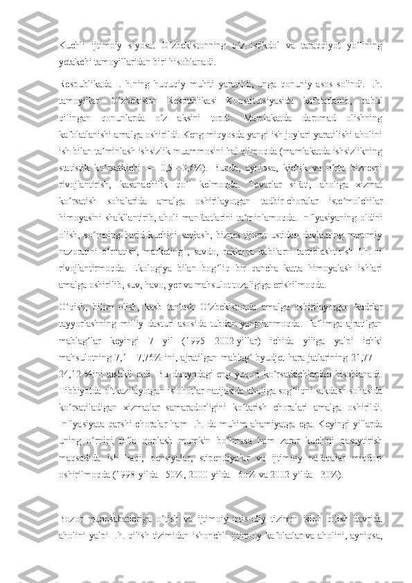 Kuchli   ijtimoiy   siyosat   O zbekistonning   o z   istikdol   va   taraqqiyot   yo liningʻ ʻ ʻ
yetakchi tamoyillaridan biri hisoblanadi.
Respublikada   I.   h.ning   huquqiy   muhiti   yaratildi,   unga   qonuniy   asos   solindi.   I.h.
tamoyillari   O zbekiston   Respublikasi   Konstitutsiyasida   kafolatlanib,   qabul	
ʻ
qilingan   qonunlarda   o z   aksini   topdi.   Mamlakatda   daromad   olishning	
ʻ
kafolatlanishi amalga oshirildi. Keng miqyosda yangi ish joylari yaratilishi aholini
ish bilan ta minlash ishsizlik muammosini hal qilmoqda (mamlakatda ishsizlikning	
ʼ
statistik   ko rsatkichi   —   0,5—0,6%).   Bunda,   ayniqsa,   kichik   va   o rta   biznespi
ʻ ʻ
rivojlantirish,   kasanachilik   qo l   kelmoqda.   Tovarlar   sifati,   aholiga   xizmat	
ʻ
ko rsatish   sohalarida   amalga   oshirilayotgan   tadbir-choralar   iste molchilar	
ʻ ʼ
himoyasini shakllantirib, aholi manfaatlarini ta minlamoqda. Inflyasiyaning oldini	
ʼ
olish,   so mning   harid   kuchini   saqlash,   biznes-tijorat   ustidan   davlatning   maromiy	
ʻ
nazoratini   o rnatish,   marketing   ,   savdo,   reklama   kabilarni   tartiblashtirish   I.h.   ni	
ʻ
rivojlantirmoqda.   Ekologiya   bilan   bog liq   bir   qancha   katta   himoyalash   ishlari	
ʻ
amalga oshirilib, suv, havo, yer va mahsulot tozaligiga erishilmoqda.
O qish,   bilim   olish,   kasb   tanlash   O zbekistonda   amalga   oshirilayotgan   kadrlar	
ʻ ʻ
tayyorlashning   milliy   dasturi   asosida   tubdan   yangilanmoqda.   Ta limga   ajratilgan	
ʼ
mablag lar   keyingi   7   yil   (1995—2002-yillar)   ichida   yiliga   yalpi   ichki	
ʻ
mahsulotning 7,1—7,76% ini, ajratilgan mablag  byudjet hara-jatlarining 21,77—	
ʻ
24,12   %ini   tashkil   etdi.   Bu   dunyodagi   eng   yuqori   ko rsatkichlardan   hisoblanadi.	
ʻ
Tibbiyotda o tkazilayotgan islohotlar natijasida aholiga sog liqni sakdash sohasida	
ʻ ʻ
ko rsatiladigan   xizmatlar   samaradorligini   ko tarish   choralari   amalga   oshirildi.	
ʻ ʻ
Inflyasiyata   qarshi   choralar   ham   I.h.   da  muhim   ahamiyatga  ega.   Keyingi   yillarda
uning   o rnini   to la   qoplash   mumkin   bo lmasa   ham   zarar   kuchini   pasaytirish	
ʻ ʻ ʻ
maqsadida   ish   haqi,   pensiyalar,   stipendiyalar   va   ijtimoiy   nafaqalar   miqdori
oshirilmoqda (1998-yilda - 50%, 2000-yilda - 60% va 2002-yilda - 30%).
Bozor   munosabatlariga   o tish   va   ijtimoiy-iqtisodiy   tizimni   isloh   qilish   davrida	
ʻ
aholini yalpi I.h. qilish tizimidan ishonchli  ijtimoiy kafolatlar va aholini, ayniqsa, 