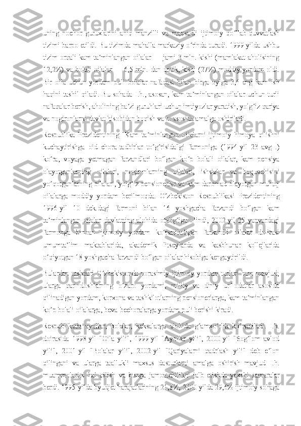 uning   nochor   guruxlarini   aniq   manzilli   va   maqsadli   ijtimoiy   qo llab-quvvatlashʻ
tizimi barpo etildi. Bu tizimda mahalla markaziy o rinda turadi. 1999-yilda ushbu	
ʻ
tizim orqali kam ta minlangan oilalar — jami 3 mln. kishi  (mamlakat  aholisining	
ʼ
12,2%)  va bolali  oilalar  — 6,5 mln. dan optik, kishi  (27%)  moddiy yordam  oldi.
Bir   oila   uchun   yordam   puli   bolalar   nafaqasi   bilan   birga   oyiga   3,4   eng   kam   ish
haqini   tashil   qiladi.   Bu   sohada   I.h.,   asosan,   kam   ta minlangan   oilalar   uchun   turli	
ʼ
nafaqalar berish, aholining ba zi guruhlari uchun imtiyozlar yaratish, yolg iz qariya	
ʼ ʻ
va nogironlarni davlat hisobidan boqish va b. asosida amalga oshiriladi.
Respublika   Prezidentining   "Kam   ta minlangan   oilalarni   ijtimoiy   himoya   qilishni	
ʼ
kuchaytirishga   oid   chora-tadbirlar   to g risida"gi   farmoniga   (1994-yil   23   avg   .)	
ʻ ʻ
ko ra,   voyaga   yetmagan   farzandlari   bo lgan   ko p   bolali   oilalar,   kam   pensiya	
ʻ ʻ ʻ
olayotganlarning   oilalari,   nogironlarning   oilalari,   ishsizlar   va   boquvchisini
yo qotganlarning oilalari, yolg iz pensionerlar va kam daromad olayotgan muhtoj
ʻ ʻ
oilalarga   moddiy   yordam   berilmoqda.   O zbekiston   Respublikasi   Prezidentining	
ʻ
1996-yil   10   dek.dagi   farmoni   bilan   16   yoshgacha   farzandi   bo lgan   kam	
ʻ
ta minlangan   oilalar   davlatning   alohida   otalig iga   olindi,   2002-yil   25   yanvardagi	
ʼ ʻ
farmonga   binoan   ijtimoiy   yordam   ko rsatiladigan   farzandli   oilalar   do-irasi	
ʻ
umumta lim   maktablarida,   akademik   litseylarda   va   kasbhunar   kollejlarida	
ʼ
o qiyotgan 18 yoshgacha farzandi bo lgan oilalar hisobiga kengaytirildi.	
ʻ ʻ
Bulardan   tashqari   O zbekistonda   norasimiy   ijtimoiy   yordam   turlari   ham   mavjud;	
ʻ
ularga   qarindoshlarning   o zaro   yordami,   milliy   va   diniy   urf-odatlar   asosida	
ʻ
qilinadigan yordam, korxona va tashkilotlarning pensionerlarga, kam ta minlangan	
ʼ
ko p bolali oilalarga, beva-bechoralarga yordam puli berishi kiradi.	
ʻ
Respublikada   ayollar,   bolalar,   keksalarga   alohida   g amxo rlik   ko rsatiladi.   I.h.	
ʻ ʻ ʻ
doirasida   1998-yil   "Oila   yili",   1999-yil   "Ayollar   yili",   2000-yil   "Sog lom   avlod	
ʻ
yili",   2001-yil   "Bolalar   yili",   2002-yil   "Qariyalarni   qadrlash   yili"   deb   e lon	
ʼ
qilingani   va   ularga   taallukli   maxsus   dasturlarni   amalga   oshirish   mavjud   I.h.
muammolarini   hal   qilish   va   bunga   jamoatchilikni   jalb   etishda   yaxshi   samaralar
berdi. 1995-yilda byudjet harajatlarining 21,8%, 2000-yilda 29,6% ijtimoiy sohaga 