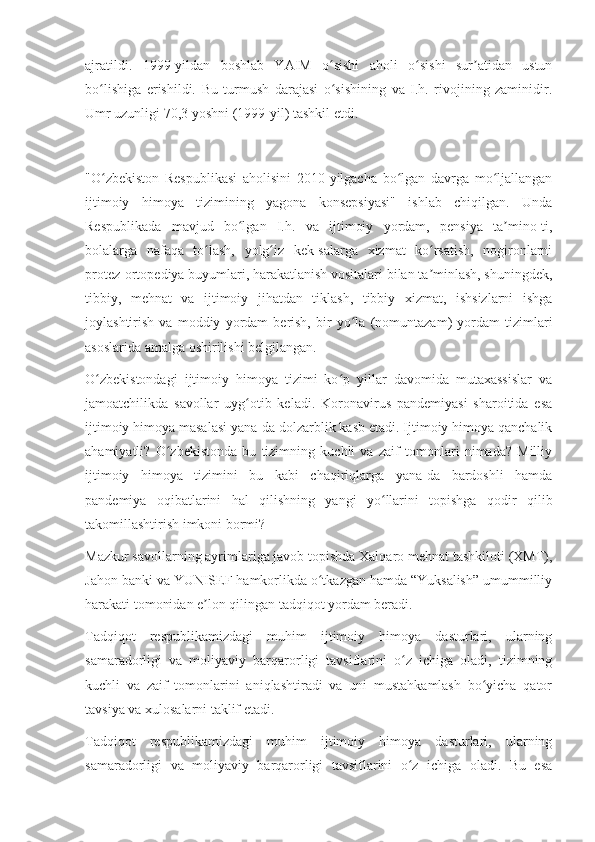 ajratildi.   1999-yildan   boshlab   YAIM   o sishi   aholi   o sishi   sur atidan   ustunʻ ʻ ʼ
bo lishiga   erishildi.   Bu   turmush   darajasi   o sishining   va   I.h.   rivojining   zaminidir.	
ʻ ʻ
Umr uzunligi 70,3 yoshni (1999-yil) tashkil etdi.
"O zbekiston   Respublikasi   aholisini   2010-yilgacha   bo lgan   davrga   mo ljallangan
ʻ ʻ ʻ
ijtimoiy   himoya   tizimining   yagona   konsepsiyasi"   ishlab   chiqilgan.   Unda
Respublikada   mavjud   bo lgan   I.h.   va   ijtimoiy   yordam,   pensiya   ta mino-ti,	
ʻ ʼ
bolalarga   nafaqa   to lash,   yolg iz   kek-salarga   xizmat   ko rsatish,   nogironlarni	
ʻ ʻ ʻ
protez-ortopediya buyumlari, harakatlanish vositalari bilan ta minlash, shuningdek,	
ʼ
tibbiy,   mehnat   va   ijtimoiy   jihatdan   tiklash,   tibbiy   xizmat,   ishsizlarni   ishga
joylashtirish   va   moddiy   yordam   berish,   bir   yo la   (nomuntazam)   yordam   tizimlari	
ʻ
asoslarida amalga oshirilishi belgilangan.
O zbekistondagi   ijtimoiy   himoya   tizimi   ko p   yillar   davomida   mutaxassislar   va	
ʻ ʻ
jamoatchilikda   savollar   uyg otib   keladi.   Koronavirus   pandemiyasi   sharoitida   esa	
ʻ
ijtimoiy himoya masalasi yana-da dolzarblik kasb etadi. Ijtimoiy himoya qanchalik
ahamiyatli?   O zbekistonda   bu   tizimning   kuchli   va   zaif   tomonlari   nimada?   Milliy	
ʻ
ijtimoiy   himoya   tizimini   bu   kabi   chaqiriqlarga   yana-da   bardoshli   hamda
pandemiya   oqibatlarini   hal   qilishning   yangi   yo llarini   topishga   qodir   qilib	
ʻ
takomillashtirish imkoni bormi?
Mazkur savollarning ayrimlariga javob topishda Xalqaro mehnat tashkiloti (XMT),
Jahon banki va YUNISEF hamkorlikda o tkazgan hamda “Yuksalish” umummilliy	
ʻ
harakati tomonidan e lon qilingan tadqiqot yordam beradi.	
ʼ
Tadqiqot   respublikamizdagi   muhim   ijtimoiy   himoya   dasturlari,   ularning
samaradorligi   va   moliyaviy   barqarorligi   tavsiflarini   o z   ichiga   oladi,   tizimning	
ʻ
kuchli   va   zaif   tomonlarini   aniqlashtiradi   va   uni   mustahkamlash   bo yicha   qator	
ʻ
tavsiya va xulosalarni taklif etadi.
Tadqiqot   respublikamizdagi   muhim   ijtimoiy   himoya   dasturlari,   ularning
samaradorligi   va   moliyaviy   barqarorligi   tavsiflarini   o z   ichiga   oladi.   Bu   esa	
ʻ 