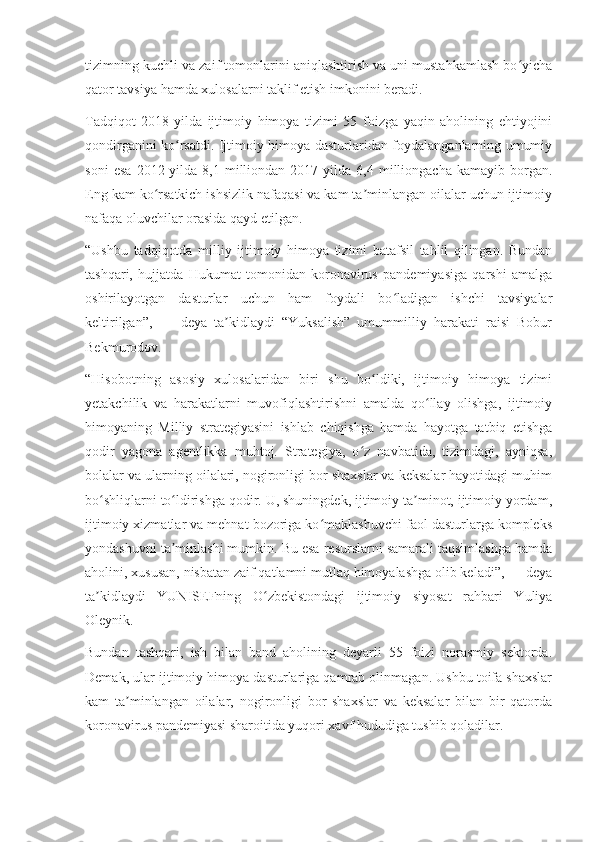 tizimning kuchli va zaif tomonlarini aniqlashtirish va uni mustahkamlash bo yichaʻ
qator tavsiya hamda xulosalarni taklif etish imkonini beradi.
Tadqiqot   2018-yilda   ijtimoiy   himoya   tizimi   55   foizga   yaqin   aholining   ehtiyojini
qondirganini ko rsatdi. Ijtimoiy himoya dasturlaridan foydalanganlarning umumiy	
ʻ
soni   esa   2012-yilda   8,1   milliondan   2017-yilda   6,4   milliongacha   kamayib   borgan.
Eng kam ko rsatkich ishsizlik nafaqasi va kam ta minlangan oilalar uchun ijtimoiy	
ʻ ʼ
nafaqa oluvchilar orasida qayd etilgan.
“Ushbu   tadqiqotda   milliy   ijtimoiy   himoya   tizimi   batafsil   tahlil   qilingan.   Bundan
tashqari,   hujjatda   Hukumat   tomonidan   koronavirus   pandemiyasiga   qarshi   amalga
oshirilayotgan   dasturlar   uchun   ham   foydali   bo ladigan   ishchi   tavsiyalar	
ʻ
keltirilgan”,   —   deya   ta kidlaydi   “Yuksalish”   umummilliy   harakati   raisi   Bobur	
ʼ
Bekmurodov.
“Hisobotning   asosiy   xulosalaridan   biri   shu   bo ldiki,   ijtimoiy   himoya   tizimi	
ʻ
yetakchilik   va   harakatlarni   muvofiqlashtirishni   amalda   qo llay   olishga,   ijtimoiy	
ʻ
himoyaning   Milliy   strategiyasini   ishlab   chiqishga   hamda   hayotga   tatbiq   etishga
qodir   yagona   agentlikka   muhtoj.   Strategiya,   o z   navbatida,   tizimdagi,   ayniqsa,	
ʻ
bolalar va ularning oilalari, nogironligi bor shaxslar va keksalar hayotidagi muhim
bo shliqlarni to ldirishga qodir. U, shuningdek, ijtimoiy ta minot, ijtimoiy yordam,	
ʻ ʻ ʼ
ijtimoiy xizmatlar va mehnat bozoriga ko maklashuvchi faol dasturlarga kompleks	
ʻ
yondashuvni ta minlashi mumkin. Bu esa resurslarni samarali taqsimlashga hamda	
ʼ
aholini, xususan, nisbatan zaif qatlamni mutlaq himoyalashga olib keladi”, — deya
ta kidlaydi   YUNISEFning   O zbekistondagi   ijtimoiy   siyosat   rahbari   Yuliya	
ʼ ʻ
Oleynik.
Bundan   tashqari,   ish   bilan   band   aholining   deyarli   55   foizi   norasmiy   sektorda.
Demak, ular ijtimoiy himoya dasturlariga qamrab olinmagan. Ushbu toifa shaxslar
kam   ta minlangan   oilalar,   nogironligi   bor   shaxslar   va   keksalar   bilan   bir   qatorda	
ʼ
koronavirus pandemiyasi sharoitida yuqori xavf hududiga tushib qoladilar. 