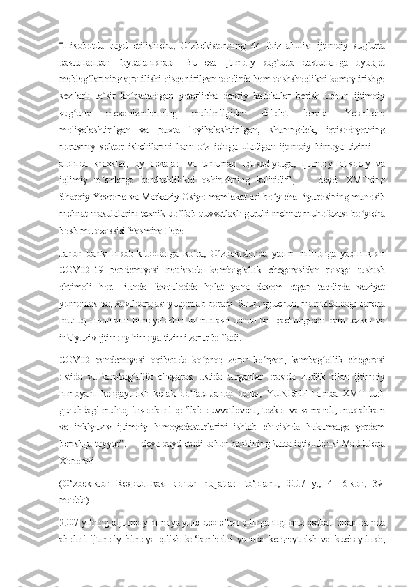 “Hisobotda   qayd   etilishicha,   O zbekistonning   44   foiz   aholisi   ijtimoiy   sug urtaʻ ʻ
dasturlaridan   foydalanishadi.   Bu   esa   ijtimoiy   sug urta   dasturlariga   byudjet	
ʻ
mablag larining ajratilishi qisqartirilgan taqdirda ham qashshoqlikni kamaytirishga	
ʻ
sezilarli   ta sir   ko rsatadigan   yetarlicha   davriy   kafolatlar   berish   uchun   ijtimoiy	
ʼ ʻ
sug urta   mexanizmlarining   muhimligidan   dalolat   beradi.   Yetarlicha	
ʻ
moliyalashtirilgan   va   puxta   loyihalashtirilgan,   shuningdek,   iqtisodiyotning
norasmiy   sektor   ishchilarini   ham   o z   ichiga   oladigan   ijtimoiy   himoya   tizimi   —	
ʻ
alohida   shaxslar,   uy   bekalari   va   umuman   iqtisodiyotga,   ijtimoiy-iqtisodiy   va
iqlimiy   ta sirlarga   bardoshlilikni   oshirishning   kalitidir”,   —   deydi   XMTning	
ʼ
Sharqiy Yevropa va Markaziy Osiyo mamlakatlari bo yicha Byurosining munosib	
ʻ
mehnat masalalarini texnik qo llab-quvvatlash guruhi mehnat muhofazasi bo yicha	
ʻ ʻ
bosh mutaxassisi Yasmina Papa.
Jahon   banki   hisob-kitoblariga   ko ra,   O zbekistonda   yarim   millionga   yaqin   kishi	
ʻ ʻ
COVID-19   pandemiyasi   natijasida   kambag allik   chegarasidan   pastga   tushish	
ʻ
ehtimoli   bor.   Bunda   favqulodda   holat   yana   davom   etgan   taqdirda   vaziyat
yomonlashsa, xavf darajasi yuqorilab boradi. Shuning uchun, mamlakatdagi barcha
muhtoj insonlarni himoyalashni  ta minlash uchun har qachongidan ham tezkor va	
ʼ
inklyuziv ijtimoiy himoya tizimi zarur bo ladi.	
ʻ
COVID   pandemiyasi   oqibatida   ko proq   zarar   ko rgan,   kambag allik   chegarasi	
ʻ ʻ ʻ
ostida   va   kambag allik   chegarasi   ustida   turganlar   orasida   zudlik   bilan   ijtimoiy	
ʻ
himoyani   kengaytirish   kerak   bo ladi.Jahon   banki,   YUNISEF   hamda   XMT   turli	
ʻ
guruhdagi muhtoj insonlarni qo llab-quvvatlovchi, tezkor va samarali, mustahkam
ʻ
va   inklyuziv   ijtimoiy   himoyadasturlarini   ishlab   chiqishda   hukumatga   yordam
berishga tayyor”, — deya qayd etadi Jahon bankining katta iqtisodchisi Maddalena
Xonorati.
(O‘zbekiston   Respublikasi   qonun   hujjatlari   to‘plami,   2007   y.,   4—6-son,   39-
modda)
2007 yilning «Ijtimoiy himoya yili» deb e’lon qilinganligi munosabati bilan hamda
aholini   ijtimoiy   himoya   qilish   ko‘lamlarini   yanada   kengaytirish   va   kuchaytirish, 